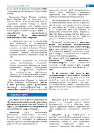 Transition book (2015-2019) 35
Подальші кроки
зазначених програм у 2018 році проводились
заходи щодо заміщення споживання
природного газу, зокрема переведення
котелень на альтернативні види палива.
Так, частка сумарної потужності котелень
на альтернативних видах палива в регіонах
від загальної потужності котелень регіону
в середньому по Україні становить 13,8
%. За підсумками 2018 року лідерами за
зазначеним показником стали Харківська
(25,5 %), Тернопільська (25,3%), Волинська
(22,0 %), Житомирська (20,9 %), Львівська
(20,5 %) та Рівненська (20,0%) області.
За останні чотири роки у введення
нових потужностей відновлюваної
енергетикиінвестованоблизько1,7млрд
євро, з них: 1,2 млрд євро – у введення 1 307
МВт нових потужностей електроенергетики;
500 млн євро – у введення 2 120 МВт нових
потужностей теплоенергетики.
На кінець 2018 року загальна кількість
сонячних станцій приватних
домогосподарств, яким встановлено
«зелений» тариф, складає 7 450 станцій
загальною встановленою потужністю 157
МВт.
За 12 місяців 2018 року 4 440
домогосподарств встановило сонячні
електростанції, що 2,3 рази більше ніж
за 2017 р., коли ця кількість склала 1901
домогосподарство. Починаючи з 2015 року
на встановлення сонячних електростанцій
приватнимидомогосподарствамиінвестовано
близько 151 млн євро.
5.1. Підвищення рівня енергетичної
ефективності національної економіки,
забезпечення енергетичної безпеки і
перехід до ефективного використання
та споживання енергоресурсів
Завдання 5.1.1. Забезпечення
повноцінної імплементації положень
Третього енергетичного пакета, директив і
регламентів ЄС відповідно до зобов’язань
України в рамках Договору про приєднання
до Енергетичного Співтовариства.
Завдання 5.1.2. Реалізація пілотного
проекту та створення типової моделі
імплементації статті 5 «Показова роль
будівель державних органів» Директиви ЄС
«Про енергетичну ефективність» 2012/27/
EU.
Завдання 5.1.3. Розроблення та
прийняття необхідної нормативної бази для
можливого переходу на опалення за рахунок
електричних котлів за умов економічної
доцільності, стабільності мережі та
достатності постачання відповідно до умов,
цьому у 2018 році введено рекордні 848 МВт
таких потужностей (порівняно із попередніми
роками).
Верховною Радою України прийнято
Закон України від 23 листопада 2018
року № 2628-VIII «Про внесення змін до
Податкового кодексу України та деяких
інших законодавчих актів України щодо
покращення адміністрування та перегляду
ставок окремих податків і зборів», яким
передбачено стимулювання
розвитку сфери відновлюваної
електроенергетики, зокрема:
•• з 1 січня 2019 року до 31 грудня 2022
року звільнення від оподаткування
податком на додану вартість операції із
ввезення на митну територію України:
вітроенергетичних електрогенераторних
установок, сонячних фотоелектричних
панелей, інверторів потужністю понад 7,5
кВт;
•• на землях, віднесених до категорії
земель промисловості, транспорту,
зв’язку, енергетики, оборони та іншого
призначення, можуть розміщуватися
об’єкти альтернативної енергетики,
що використовують відновлювані
джерела енергії, незалежно від цільового
призначення таких земельних ділянок.
За інформацією обласних та Київської
міської державних адміністрацій, майже
в усіх регіонах діють регіональні
програми енергозбереження та
енергоефективності. В рамках реалізації
 