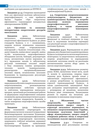 Міністерство регіонального розвитку, будівництва та житлово-комунального господарства України36
необхідних для приєднання до ENTSO-E.
Завдання 5.1.4. Створення законодавчої
бази для ефективної політики забезпечення
енергоефективності, а саме прийняття
Закону України «Про енергетичну
ефективність» (законопроект погоджується
заінтересованими ЦОВВ).
5.2. Ефективне та економне
використання енергетичних ресурсів
населенням
Завдання 5.2.1. Забезпечення
поступового підвищення показників
енергетичної ефективності будівель до рівня
стандартів будівель з 0 - споживанням,
зокрема шляхом підвищення показників
термічного опору огороджувальних
конструкцій у будівлях (теплоізоляція стін,
дахів і підвалів, заміни вікон і дверей), заміна
та/або встановлення енергоефективного
обладнання (котлів, бойлерів, рекуператорів
тепла, автоматичних систем керування та
ін.), проведення заходів із забезпечення
регуляції споживання теплової енергії
з боку споживача (заміна центральних
теплових пунктів індивідуальними,
реконструкція внутрішньобудинкових
теплових мереж, встановлення загальних
будинкових та індивідуальних регуляторів
теплоспоживання).
Завдання 5.2.2. Забезпечення
маркуванняпобутовихтоварівзапоказниками
енергоспоживання, розповсюдження
енергоефективних побутових приладів
та освітлення, впровадження навчальних
програм, організація роз’яснювальної роботи
та формування енергоефективної поведінки
споживачів,проведенняенергетичногоаудиту
на рівні окремих підприємств, будинків, а
також поширення енергоефективних засобів
транспорту.
Завдання 5.2.3. Забезпечення
обліку споживання енергоресурсів та
формування інституту власності (управління)
багатоквартирними житловими будинками,
щодозволитьсуттєвопідвищитиефективність
використання енергоресурсів населенням,
запровадити стабільні механізми державної
підтримки об'єднань співвласників
багатоквартирних будинків на принципах
співфінансування для здійснення заходів з
термомодернізації будівель.
5.3. Скорочення енергоспоживання
домогосподарств, бюджетних та
адміністративних будівель на потреби
опалення шляхом підвищення
енергоефективності житлових
будівель, а також підвищення
енергоефективності інженерних
систем
Завдання 5.3.1. Забезпечення
інструментів державної та місцевої
фінансової та технічної підтримки (в тому
числі із залученням іноземних партнерів)
для реалізації заходів з енергоефективності в
житлових будівлях.
Завдання 5.3.2. Впровадження на рівні
держави,міст,бюджетнихтаадміністративних
будівельтапідприємствсистеменергетичного
моніторингу та енергетичного менеджменту,
зокрема розроблення та впровадження
механізмів залучення коштів на реалізацію
автоматизованих систем збору даних та
систем енергомоніторингу.
Завдання 5.3.3. Забезпечення розвитку
ринку ЕСКО, визначення чіткої мети, цілей
та шляхів їх досягнення, зокрема через
показову роль будівель органів влади у
забезпеченні енергетичної ефективності,
в рамках розроблення та впровадження
стратегії термомодернізації будівель. А
також удосконалення законодавчої бази
для укладання енергосервісних договорів
– розширення дії механізму, визначення
базового рівні споживання, балансування
ризиків та переваг від механізму для
замовника та виконавця енергосервісу.
5.4. Збільшення частки
енергоносіїв, вироблених з
відновлюваних джерел енергії, у
структурі загального первинного та
кінцевого енергоспоживання України,
інтенсивне залучення інвестицій у
сферу відновлюваних джерел енергії,
створення робочих місць в енергетиці
та суміжних галузях промисловості
Завдання 5.4.1. Створення на
законодавчому рівні регулювання системи
 