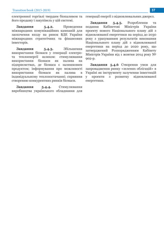 Transition book (2015-2019) 37
електронної торгівлі твердим біопаливом та
його продажу і закупівель у цій системі.
Завдання 5.4.2. Проведення
міжнародних комунікаційних кампаній для
заохочення входу на ринок ВДЕ України
міжнародних стратегічних та фінансових
інвесторів.
Завдання 5.4.3. Збільшення
використання біомаси у генерації електро-
та теплоенергії шляхом: стимулювання
використання біомаси як палива на
підприємствах, де біомаса є залишковим
продуктом; інформування про можливості
використання біомаси як палива в
індивідуальному теплопостачанні; сприяння
створенню конкурентних ринків біомаси.
Завдання 5.4.4. Стимулювання
виробництва українського обладнання для
генерації енергії з відновлювальних джерел.
Завдання 5.4.5. Розроблення та
подання Кабінетові Міністрів України
проекту нового Національного плану дій з
відновлюваної енергетики на період до 2030
року з урахуванням результатів виконання
Національного плану дій з відновлюваної
енергетики на період до 2020 року, що
затверджений Розпорядженням Кабінету
Міністрів України від 1 жовтня 2014 року №
902-р.
Завдання 5.4.6 Створення умов для
запровадження ринку «зелених облігацій» в
Україні як інструменту залучення інвестицій
у проекти з розвитку відновлюваної
енергетики.
 