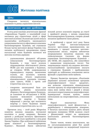 06 Житлова політика
Створення інституту відповідальних
власників та ринку управління житлом
В 2014 році коаліція депутатських фракції
«Європейська Україні» в коаліційній угоді
поставила ряд стратегічних цілей в сфері
житлової політики. В основі цих цілей лежала
надзвичайна необхідність законодавчого
унормуванняінститутуефективноговласника
багатоквартирних будинків, які становили
більшу частку житлового фонду України; і від
питання необхідності продовження строку
експлуатації таких будинків залежала вся
житлова політика держави:
•• удосконалення діяльності об'єднань
співвласників багатоквартирних
будинків, у тому числі шляхом
запровадження обов’язковості рішень
ОСББ для всіх власників у будинках,
де створено ОСББ, запровадження
справедливого порядку визначення
голосів, які належать кожному
співвласнику, чіткого закріплення
відповідальності власників стосовно
один одного, ОСББ і третіх осіб
(стратегічна ціль 14.1.1).
•• створення законодавчої бази для
прийняття рішень загальними
зборами у багатоквартирних будинках,
де власники не об’єдналися в ОСББ,
надання можливості отримання
власниками квартир у будинку
інформації з реєстру про належність
квартир у таких будинках іншим
власникам (стратегічна ціль 14.1.2).
Протягом 2015 – 2018 років Мінрегіон
повністю виконав завдання, поставлені
коаліцією в цьому напрямку. Вагомим
кроком у розбудові інституту ефективного
власника житла стало прийняття у 2015 році
Закону України «Про особливості здійснення
права власності у багатоквартирному
будинку». Вказаний Закон забезпечив
Ціль:
Досягнення: що вже зроблено.
вільний доступ власників квартир до участі
у прийнятті рішень з питань управління
багатоквартирним будинком, створив дієвий
механізм прийняття таких рішень.
А прийнятий у грудні 2017 року Закон
України «Про житлово-комунальні
послуги» врегулював правовідносини, що
виникають у процесі надання житлово-
комунальних послуг, зокрема забезпечив
впорядкування механізму відносин між
співвласниками (залежно від форми
управління багатоквартирним будинком –
або ОСББ, або управитель, або самостійно)
і надавачами комунальних послуг. Так
запроваджено перехід від надання житлово-
експлуатаційними організаціями послуги
з утримання будинків і прибудинкових
територій до здійснення власниками житла
функцій з управління своїм майном.
Працює бюджетна програма «Реалізація
Державної цільової економічної програми
енергоефективності (теплі кредити)»,
яка дозволяє отримувати відшкодування
частини кредиту на енергоефективні заходи,
серед яких заміна вікон і дверей в місцях
загального користування на енергоефективні,
індивідуальні теплові пункти, заміна
світильників на енергоефективні, утеплення
тощо.
Наразі запускається Фонд
енергоефективності, який фінансується з
держбюджету і міжнародними донорами.
У багатьох населених пунктах діють місцеві
програми підтримки ОСББ шляхом участі
у фінансуванні витрат на проведення
капітальних ремонтів багатоквартирних
будинків.
Таким чином, можна констатувати, що
на загальнодержавному рівні був даний
старт програмам по модернізації існуючого
 