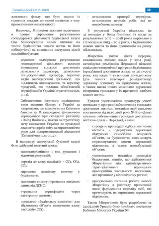 житлового фонду, що було одним із
головних завдань житлової політики з часу
проголошення незалежності.
Водночас, Мінрегіон активно включився
в процес спрощення регулювання
господарської діяльності будівельної галузі
(що безпосереднім чином впливає на
темпи будівництва нового житла та його
собівартість) на виконання наступних цілей
коаліційної угоди:
•• усунення надмірного регулювання
господарської діяльності шляхом
зменшення кількості документів
дозвільного характеру, дозвільно-
погоджувальних процедур, переліку
видів господарської діяльності, що
підлягають ліцензуванню, та переліку
продукції, що підлягає обов’язковій
сертифікації в Україні (стратегічна ціль
9.1.1).
•• Забезпечення істотного поліпшення
умов ведення бізнесу в Україні за
напрямами, що враховуються Світовим
банком та Міжнародною фінансовою
корпорацією при складенні рейтингу
«Doing Business», маючи за стратегічну
мету входження України до провідної
двадцятки країн світу за сприятливістю
умов для підприємницької діяльності
(Стратегічна ціль 9.1.2).
В напрямку дерегуляції будівної галузі
було здійснені наступні кроки:
•• скасовано/змінено 1 тис. урядових і
відомчих регуляцій;
•• перехід до класу наслідків – СС1, СС2,
СС3;
•• спрощено дозвільну систему у
будівництві;
•• скасовано вимогу отримання вихідних
даних від ДСНС;
•• отримання сертифікатів через
електронну систему;
•• проведено «будівельну амністію» для
збудованих об’єктів незначного класу
наслідків (СС1);
Transition book (2015-2019) 39
•• встановлено критерії перевірок,
встановлено перелік робіт, які не
потребують дозволу.
В результаті Україна піднялась на
41 позицію у Doing Business: 71 місце за
результатами 2017 – 2018 років порівняно з
112 місцем за 2013 – 2014 років, а будівництво
нового житла та його пропозиція на ринку
збільшилась.
Мінрегіон також після перерви,
викликаною зміною влади у 2014 році,
активізував реалізацію Державної цільової
соціально-економічної програми будівництва
(придбання) доступного житла на 2010-2017
роки, яка надає її учасникам 30-відсоткову
(для певних категорій 50-відсоткову)
державну допомогу на придбання житла,
а також низка інших механізми державної
підтримки громадян у їх прагненні здобути
власне житло.
Урядом удосконалено процедуру участі
громадян у програмі забезпечення громадян
доступним житлом, механізм якої схвалено
постановою від 10.10.2018 року № 819 «Деякі
питання забезпечення громадян доступним
житлом» (далі – Порядок), а саме:
•• спрощено процедуру відбору житлових
об′єктів – одержувачі державної
підтримки самостійно обирають
об`єкти, на будівництво яких можуть
спрямовуватися кошти державної
підтримки, а також новозбудовані
об`єкти;
•• удосконалено механізм розподілу
бюджетних коштів, що здійснюється
Мінрегіоном між адміністративно-
територіальними одиницями
пропорційно чисельності населення,
яке проживає у відповідному регіоні;
•• врегульовано питання роботи комісії
Мінрегіону з розгляду пропозицій
щодо формування переліку осіб, які
претендують на отримання державної
підтримки.
Також Мінрегіоном було розроблено та
24.02.2016 Урядом було прийнято постанову
Кабінету Міністрів України №
 