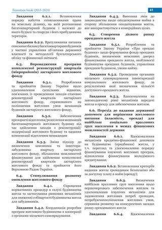 Transition book (2015-2019) 41
Завдання 6.2.1. Встановлення
порядку набуття співвласниками права
на земельну ділянку, на якій розташовані
багатоквартирний будинок і належні до
нього будівлі та споруди і його прибудинкова
територія.
Завдання 6.2.2. Врегулювання питання
списаннязбалансубагатоквартирнихбудинків
у частині управління об’єктами державної
власності та методології бухгалтерського
обліку та фінансової звітності.
6.3. Впровадження програми
комплексної реконструкції кварталів
(мікрорайонів) застарілого житлового
фонду
Завдання 6.3.1. Розроблення
та прийняття Закону України щодо
удосконалення суспільних відносин,
пов’язаних із проведенням заходів стосовно
реконструкції кварталів застарілого
житлового фонду, спрямованого на
поліпшення житлових умов мешканців
будинків застарілого житлового фонду,
Завдання 6.3.2. Забезпечення
прозоростівідселення/розселеннямешканців
багатоквартирного житлового будинку під
час здійснення заходів з реконструкції/
модернізації житлового будинку та надання
компенсації відселеним мешканцям
Завдання 6.3.3. Зміна підходу до
визначення замовника та інвестора-
забудовника кварталу застарілого
житлового фонду, збільшення можливостей
фінансування для здійснення комплексної
реконструкції кварталів застарілого
житлового фонду та прийняття його
Верховною Радою України.
6.4. Стимулювання розвитку
оновлення житлового фонду
Завдання 6.4.1. Спрощення
нормативних процедур в галузі будівництва
житла та застосування ринкових механізмів
для зниженні собівартості будівництва житла
для забудовників.
Завдання 6.4.2. Координація розробки
програм житлового будівництва в кооперації
з органами місцевого самоврядування.
Завдання 6.4.3. Внесення змін до
законодавства щодо оподаткування майна в
сторону збільшення оподаткування житла,
яке використовується в комерційних цілях.
6.5. Створення дієвого ринку
орендного житла
Завдання 6.5.1. Розроблення та
прийняття Закону України «Про орендні
будинки» щодо формування фонду орендних
будинків, визначення можливих джерел
фінансування орендного житла, особливості
будівництва орендних будинків, управління
орендним будинком, умови найму.
Завдання 6.5.2. Проведення органами
місцевого самоврядування інвентаризації
комунального житлового фонду, за
результатами якої визначення кількісті
доступного орендного житла.
Завдання 6.5.3. Вдосконалення на
законодавчому рівні механізмів передачі
житла в оренду для забезпечення житлом.
6.6. Перехід до надання державної
допомоги для вирішення житлового
питання (власність, оренда) для
найбільш соціально вразливих
груп населення в межах фінансових
можливостей держави
Завдання 6.6.1. Вдосконалення
механізмів кредитно-фінансової допомоги
на будівництво (придбання) житла, у
т.ч. перегляд та удосконаленню порядку
фінансування існуючих житлових програм,
відновлення фінансування молодіжного
кредитування;
Завдання 6.6.2. Встановлення критеріїв
надання житла громадянам безоплатно або
за доступну плату в найм (оренду);
Завдання 6.6.3. Визначення
найбільш вразливих груп населення щодо
першочергового забезпечення житлом та
удосконалення існуючих механізмів для
задоволення житлових потреб громадян,
потребуючихполіпшення житлових умов,
сприяння розвитку на конкурентних засадах
ринку орендованого житла
Завдання 6.6.4. Вдосконалення
 