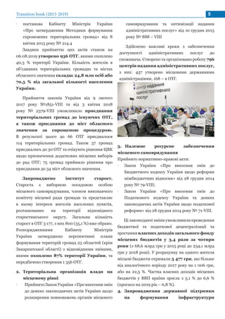 •• постанова Кабінету Міністрів України
«Про затвердження Методики формування
спроможних територіальних громад» від 8
квітня 2015 року № 214.4
Завдяки прийняттю цих актів станом на
06.08.2019 утворено 936 ОТГ, якими охоплено
40,3 % території України. Кількість жителів в
об’єднаних територіальних громадах та містах
обласного значення складає 24,8 млн осіб або
70,5 % від загальної кількості населення
України.
Прийняття законів України від 9 лютого
2017 року №1851-VIII та від 3 квітня 2018
року № 2379-VIII уможливило приєднання
територіальних громад до існуючих ОТГ,
а також приєднання до міст обласного
значення за спрощеною процедурою.
В результаті цього до 66 ОТГ приєдналося
114 територіальних громад. Також 37 громад
приєднались до 30 ОТГ та очікують рішення ЦВК
щодо призначення додаткових місцевих виборів
до рад ОТГ; 75 громад прийняло рішення про
приєднання до 34 міст обласного значення.
Запроваджено інститут старост.
Староста є виборною посадовою особою
місцевого самоврядування, членом виконавчого
комітету місцевої ради громади та представляє
в ньому інтереси жителів населених пунктів,
розташованих на території відповідного
старостинського округу. Загальна кількість
старост в ОТГ 3 177, з них 800 (35,1 %) вже обрано.
Розпорядженнями Кабінету Міністрів
України затверджено перспективні плани
формування територій громад 23 областей (крім
Закарпатської області) з відповідними змінами,
якими охоплено 87% території України, та
передбачено створення 1 356 ОТГ.
2.	 Територіальна організація влади на
місцевому рівні
•• Прийнято Закон України «Про внесення змін
до деяких законодавчих актів України щодо
розширення повноважень органів місцевого
самоврядування та оптимізації надання
адміністративних послуг» від 10 грудня 2015
року № 888 – VIII
Здійснено важливі кроки з забезпечення
доступності адміністративних послуг до
споживача. Створено та організовано роботу 796
центрів надання адміністративних послуг,
з них: 437 утворено місцевими державними
адміністраціями, 168 – в ОТГ.
3.	 Належне ресурсне забезпечення
місцевого самоврядування
Прийнято нормативно-правові акти:
•• Закон України «Про внесення змін до
Бюджетного кодексу України щодо реформи
міжбюджетних відносин» від 28 грудня 2014
року № 79-VIII;
•• Закон України «Про внесення змін до
Податкового кодексу України та деяких
законодавчих актів України щодо податкової
реформи» від 28 грудня 2014 року № 71-VIII.
Ці законодавчі зміни уможливили проведення
бюджетної та податкової децентралізації та
зростання власних доходів загального фонду
місцевих бюджетів у 3,4 рази за чотири
роки (з 68,6 млрд грн у 2015 році до 234,1 млрд
грн у 2018 році). У розрахунку на одного жителя
місцеві бюджети отримали 5 477 грн, що більше
від аналогічного періоду 2017 року на 1 006 грн,
або на 22,5 %. Частка власних доходів місцевих
бюджетів у ВВП країни зросла з 5,1 % до 6,6 %
(прогноз на 2019 рік – 6,8 %).
4.	 Запровадження державної підтримки
на формування інфраструктури
Transition book (2015-2019) 5
 