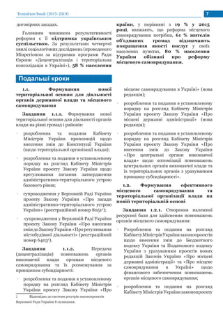договірних засадах.
Головним чинником результативності
реформи є її підтримка українським
суспільством. За результатами четвертої
хвилі соціологічних досліджень (проведеного
Мінрегіоном за підтримки програми Ради
Європи «Децентралізація і територіальна
консолідація в Україні»), 58 % населення
Transition book (2015-2019) 7
країни, у порівняні з 19 % у 2015
році, вважають, що реформа місцевого
самоврядування потрібна, 61 % жителів
об’єднаних громад відзначають
покращення якості послуг у своїх
населених пунктах, 80 % населення
України обізнані про реформу
місцевого самоврядування.
1.1. Формування нової
територіальної основи для діяльності
органів державної влади та місцевого
самоврядування
Завдання 1.1.1. Формування нової
територіальної основи для діяльності органів
влади на рівні громад і районів:
•• розроблення та подання Кабінету
Міністрів України пропозицій щодо
внесення змін до Конституції України
(щодо територіальної організації влади);
•• розроблення та подання в установленому
порядку на розгляд Кабінету Міністрів
України проекту Закону України щодо
врегулювання питання затвердження
адміністративно-територіального устрою
базового рівня;
•• супроводження у Верховній Раді України
проекту Закону України «Про засади
адміністративно-територіального устрою
України» (реєстраційний номер 80512
);
•• супроводження у Верховній Раді України
проекту Закону України «Про внесення
зміндоЗаконуУкраїни«Прорегулювання
містобудівної діяльності» (реєстраційний
номер 64032
).
Завдання 1.1.2. Передача
(децентралізація) повноважень органів
виконавчої влади органам місцевого
самоврядування та їх розмежування за
принципом субсидіарності:
•• розроблення та подання в установленому
порядку на розгляд Кабінету Міністрів
України проекту Закону України «Про
2	 Відповідно до системи реєстрів законопроектів
Верховної Ради України 8 скликання.
місцеве самоврядування в Україні» (нова
редакція);
•• розроблення та подання в установленому
порядку на розгляд Кабінету Міністрів
України проекту Закону України «Про
місцеві державні адміністрації» (нова
редакція);
•• розроблення та подання в установленому
порядку на розгляд Кабінету Міністрів
України проекту Закону України «Про
внесення змін до Закону України
«Про центральні органи виконавчої
влади» щодо оптимізації повноважень
центральних органів виконавчої влади та
їх територіальних органів з урахуванням
принципу субсидіарності».
1.2. Формування ефективного
місцевого самоврядування та
територіальної організації влади на
новій територіальній основі
Завдання 1.2.1. Створення належної
ресурсної бази для здійснення повноважень
органів місцевого самоврядування:
•• Розроблення та подання на розгляд
КабінетуМіністрівУкраїнизаконопроектів
щодо внесення змін до Бюджетного
кодексу України та Податкового кодексу
України з урахуванням проектів нових
редакцій Законів України «Про місцеві
державні адміністрації» та «Про місцеве
самоврядування в Україні» щодо
фінансового забезпечення повноважень
органів місцевого самоврядування;
•• розроблення та подання на розгляд
Кабінету Міністрів України законопроекту
Подальші кроки
 