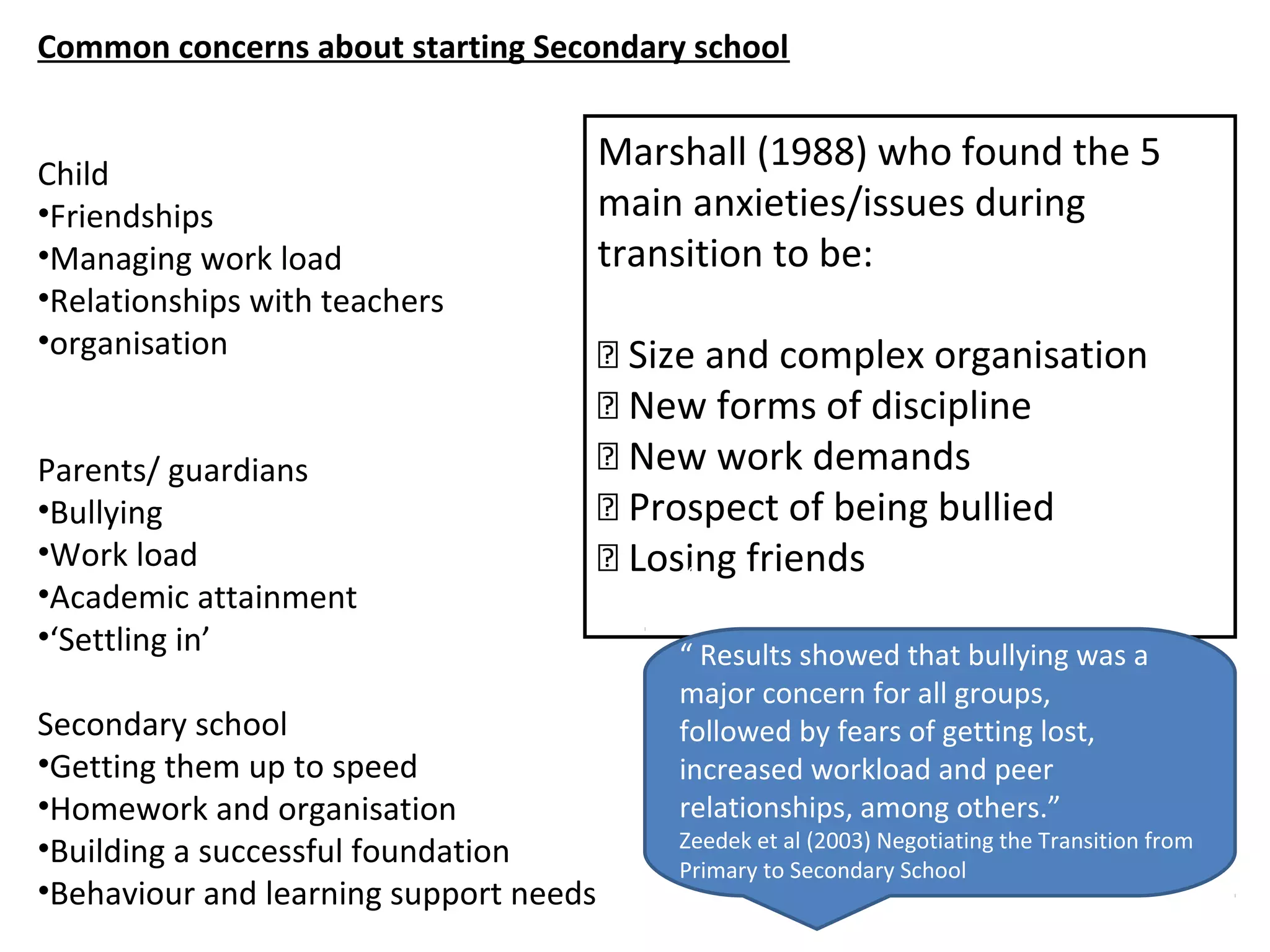 Common concerns about starting Secondary school
Child
•Friendships
•Managing work load
•Relationships with teachers
•organisation
Parents/ guardians
•Bullying
•Work load
•Academic attainment
•‘Settling in’
Secondary school
•Getting them up to speed
•Homework and organisation
•Building a successful foundation
•Behaviour and learning support needs
Skills
Content Knowledge
Marshall (1988) who found the 5
main anxieties/issues during
transition to be:
 Size and complex organisation
 New forms of discipline
 New work demands
 Prospect of being bullied
 Losing friends“
“ Results showed that bullying was a
major concern for all groups,
followed by fears of getting lost,
increased workload and peer
relationships, among others.”
Zeedek et al (2003) Negotiating the Transition from
Primary to Secondary School
 