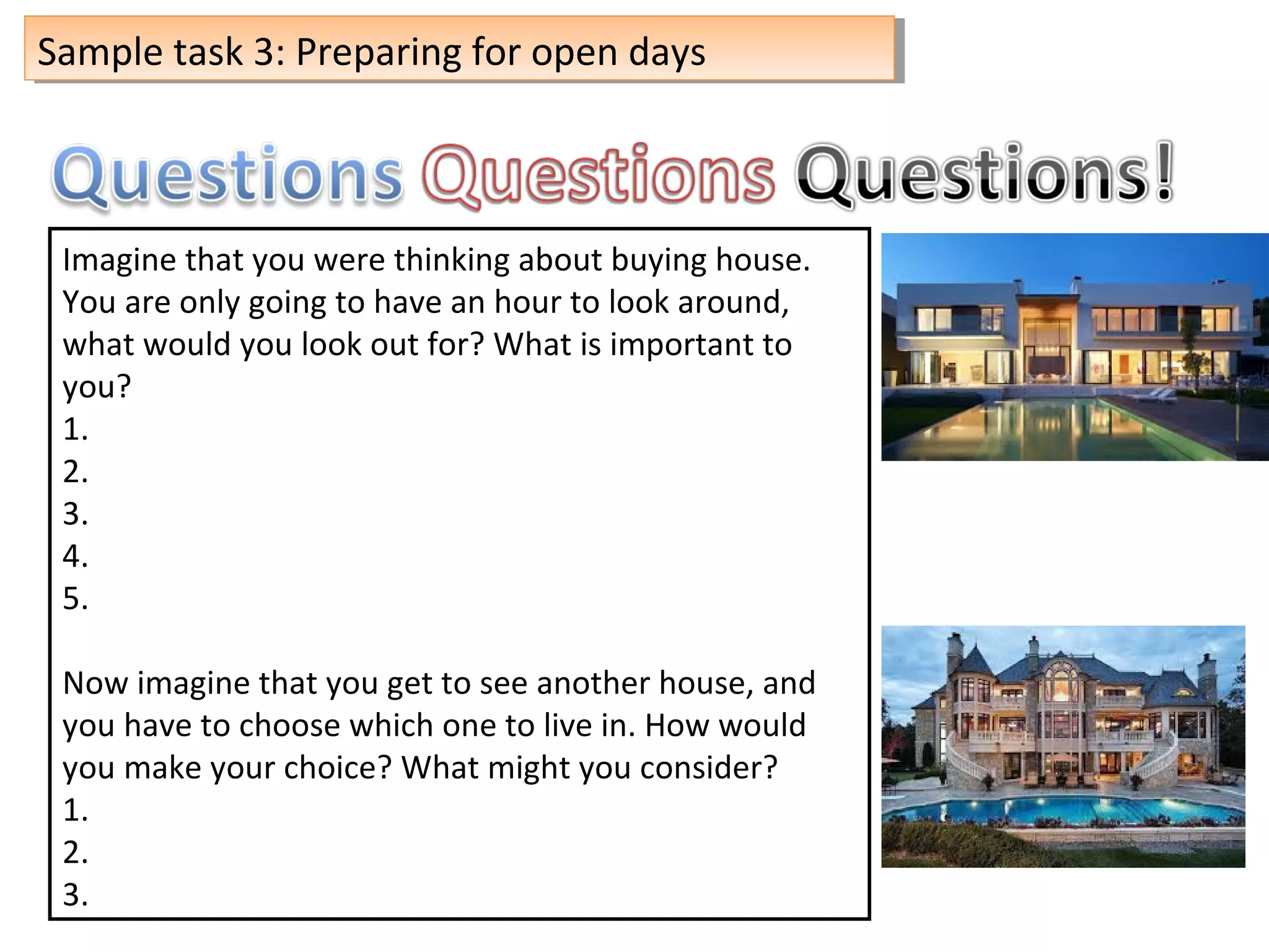 Sample task 3: Preparing for open daysSample task 3: Preparing for open days
Imagine that you were thinking about buying house.
You are only going to have an hour to look around,
what would you look out for? What is important to
you?
1.
2.
3.
4.
5.
Now imagine that you get to see another house, and
you have to choose which one to live in. How would
you make your choice? What might you consider?
1.
2.
3.
 