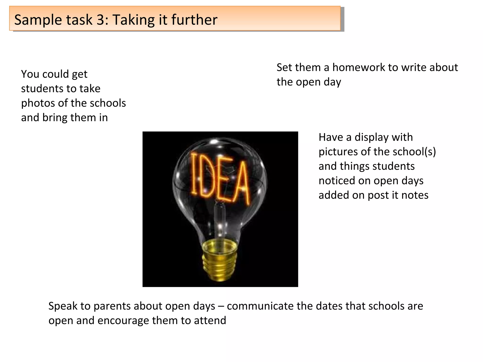 Sample task 3: Taking it furtherSample task 3: Taking it further
You could get
students to take
photos of the schools
and bring them in
Set them a homework to write about
the open day
Have a display with
pictures of the school(s)
and things students
noticed on open days
added on post it notes
Speak to parents about open days – communicate the dates that schools are
open and encourage them to attend
 