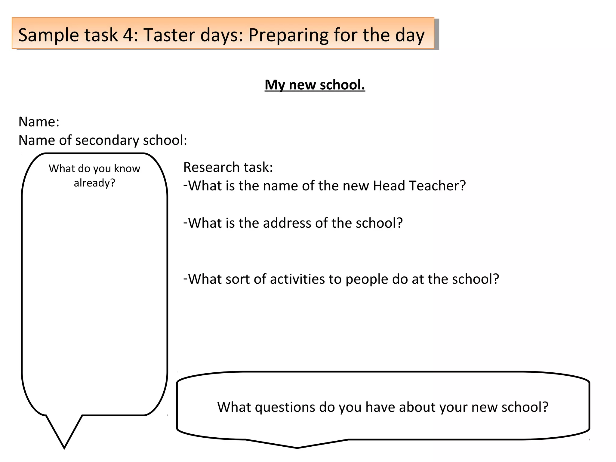 Sample task 4: Taster days: Preparing for the daySample task 4: Taster days: Preparing for the day
My new school.
Name:
Name of secondary school:
What do you know
already?
Research task:
-What is the name of the new Head Teacher?
-What is the address of the school?
-What sort of activities to people do at the school?
What questions do you have about your new school?
 