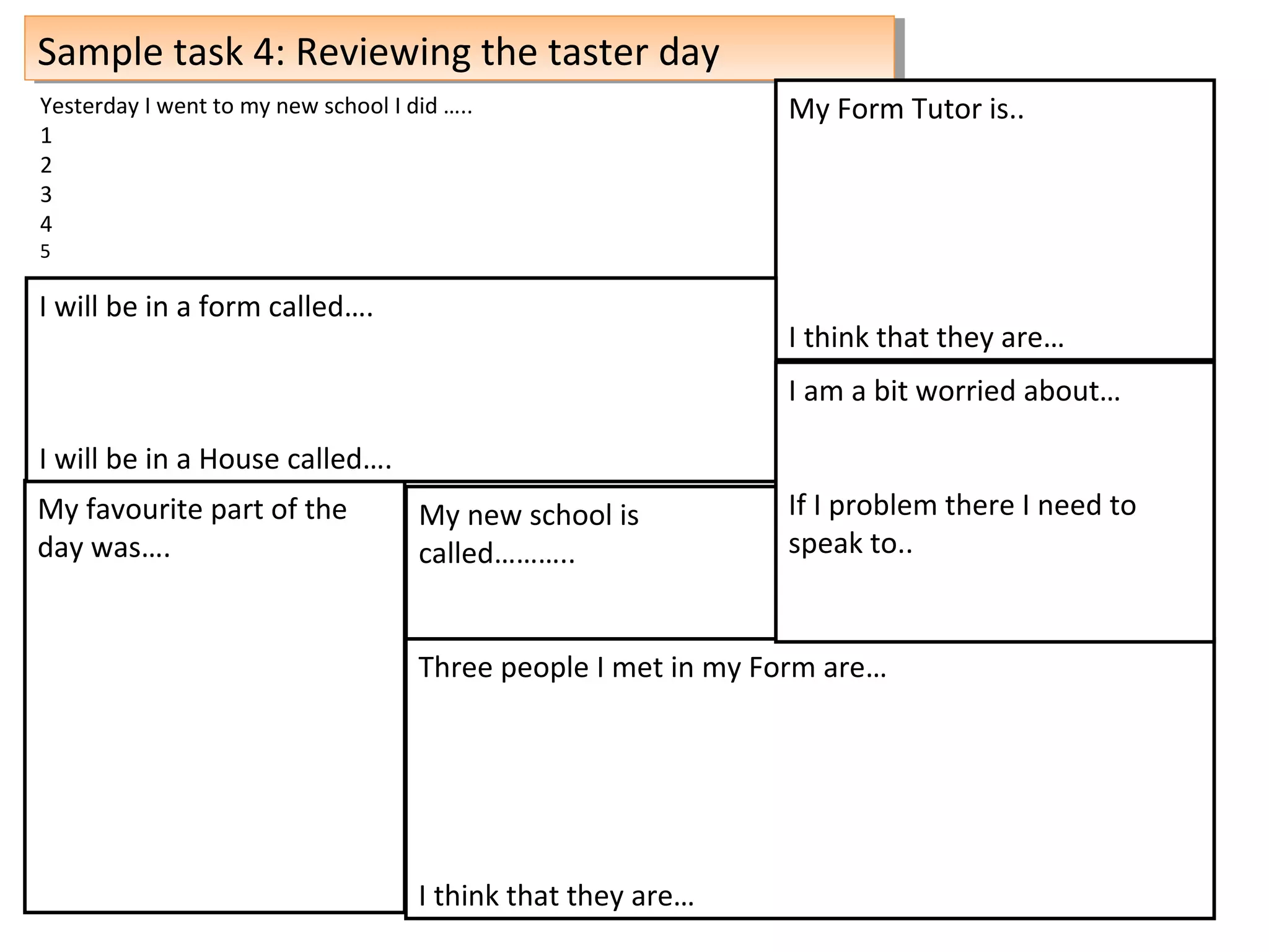 Sample task 4: Reviewing the taster daySample task 4: Reviewing the taster day
My new school is
called………..
My Form Tutor is..
I think that they are…
Three people I met in my Form are…
I think that they are…
My favourite part of the
day was….
I will be in a form called….
I will be in a House called….
Yesterday I went to my new school I did …..
1
2
3
4
5
I am a bit worried about…
If I problem there I need to
speak to..
 