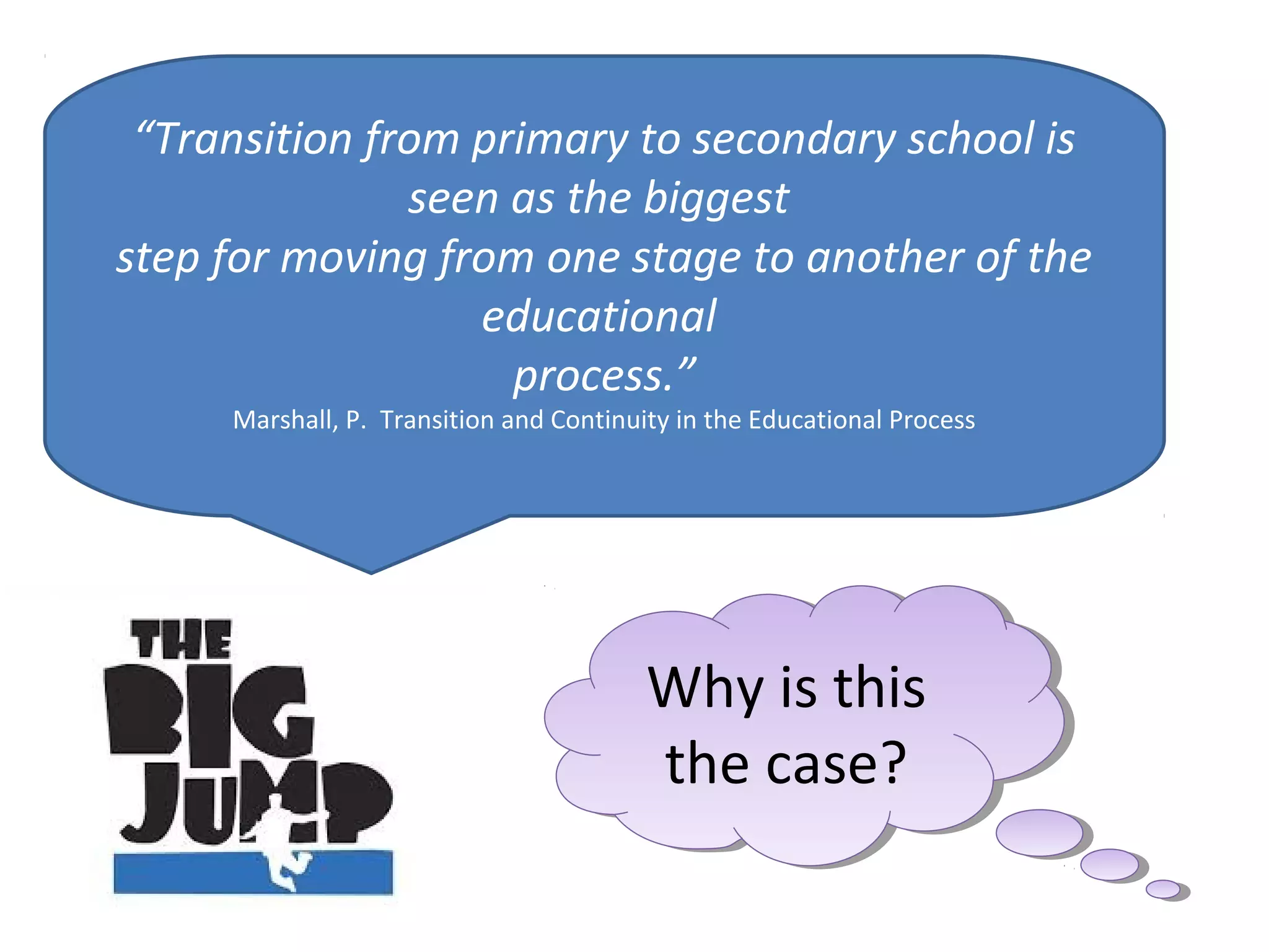 “Transition from primary to secondary school is
seen as the biggest
step for moving from one stage to another of the
educational
process.”
Marshall, P. Transition and Continuity in the Educational Process
Why is this
the case?
Why is this
the case?
 
