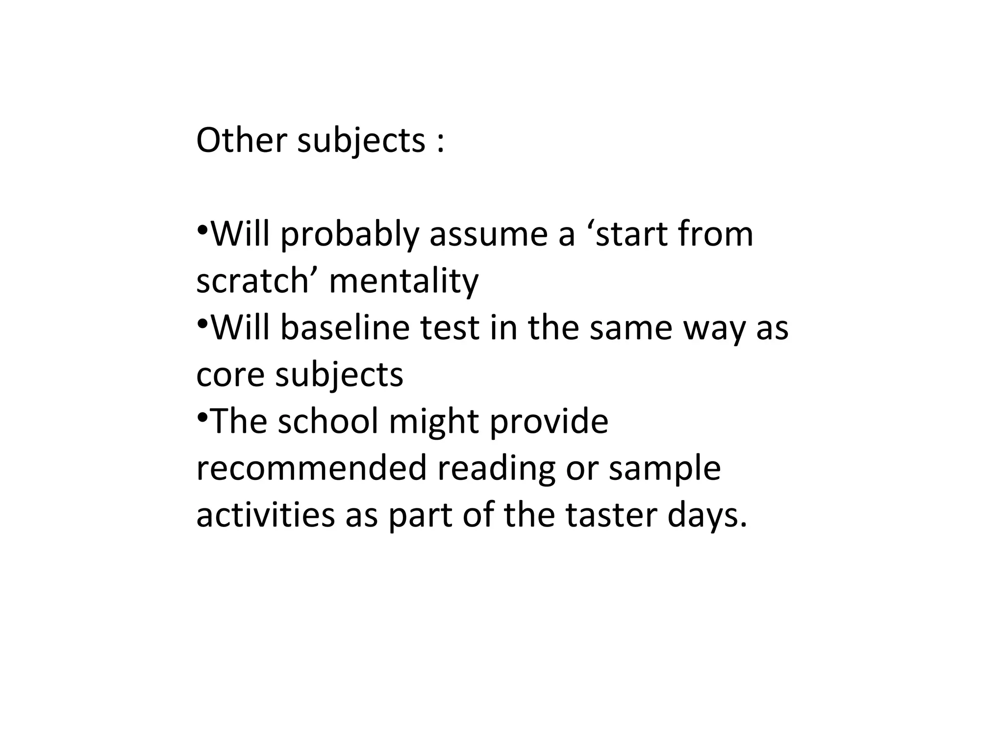 Other subjects :
•Will probably assume a ‘start from
scratch’ mentality
•Will baseline test in the same way as
core subjects
•The school might provide
recommended reading or sample
activities as part of the taster days.
 