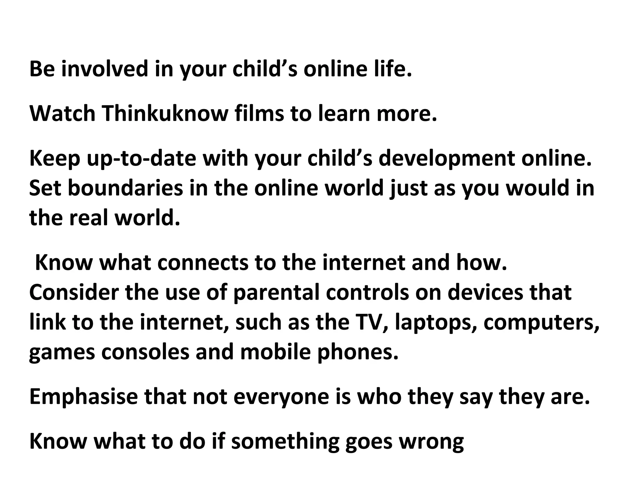 Be involved in your child’s online life.
Watch Thinkuknow films to learn more.
Keep up-to-date with your child’s development online.
Set boundaries in the online world just as you would in
the real world.
Know what connects to the internet and how.
Consider the use of parental controls on devices that
link to the internet, such as the TV, laptops, computers,
games consoles and mobile phones.
Emphasise that not everyone is who they say they are.
Know what to do if something goes wrong
 
