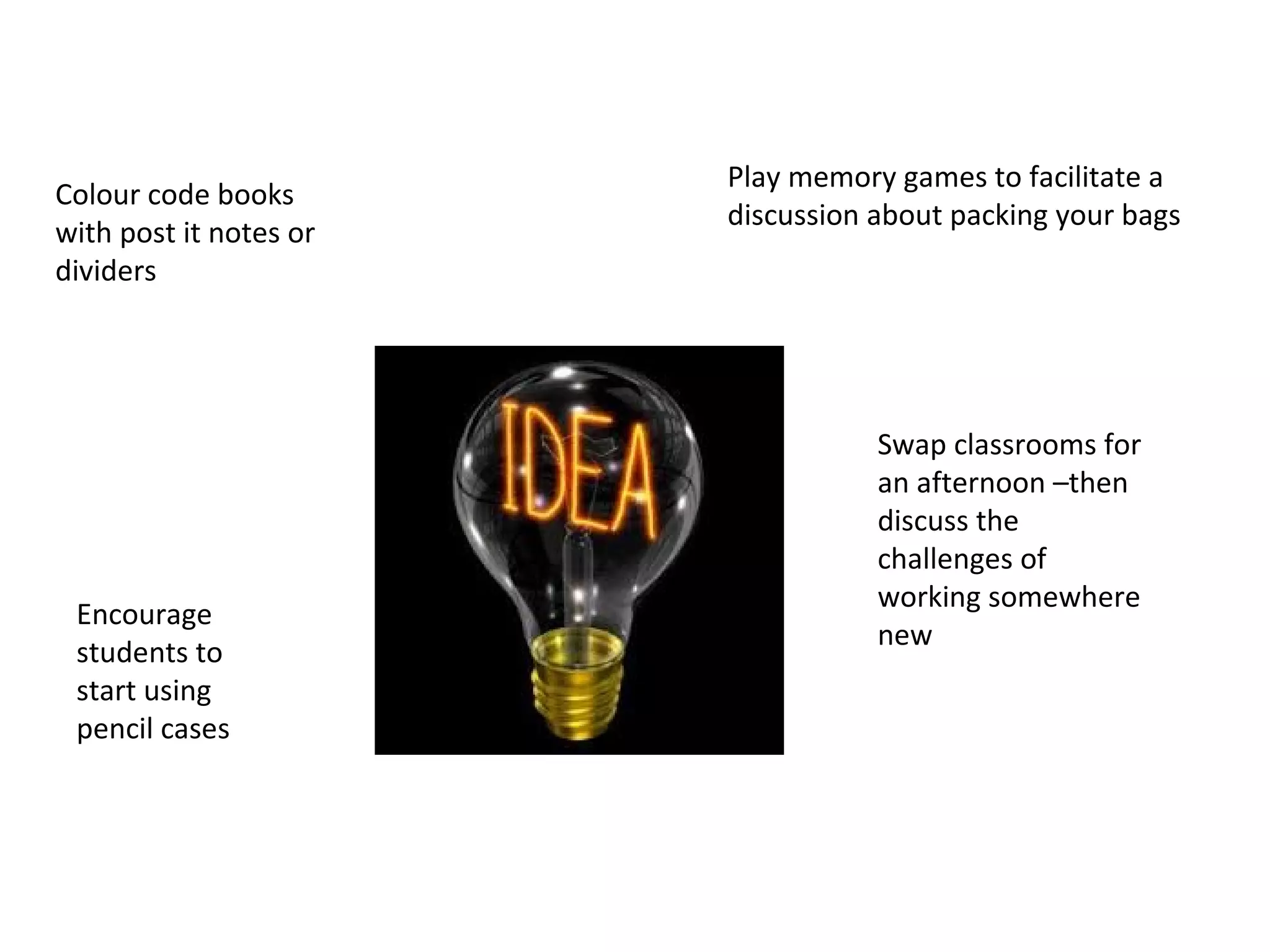Colour code books
with post it notes or
dividers
Play memory games to facilitate a
discussion about packing your bags
Swap classrooms for
an afternoon –then
discuss the
challenges of
working somewhere
new
Encourage
students to
start using
pencil cases
 