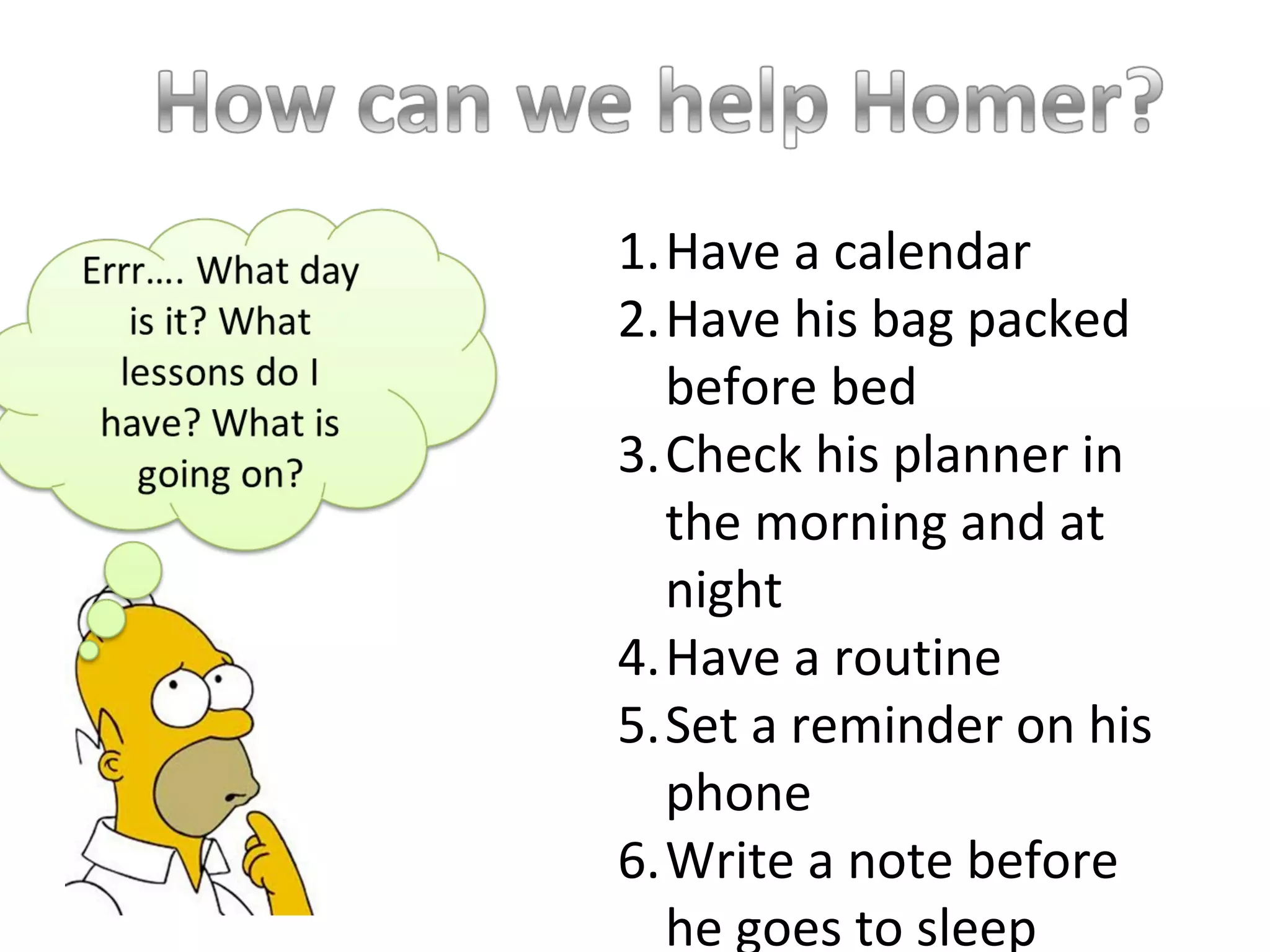 1.Have a calendar
2.Have his bag packed
before bed
3.Check his planner in
the morning and at
night
4.Have a routine
5.Set a reminder on his
phone
6.Write a note before
he goes to sleep
 