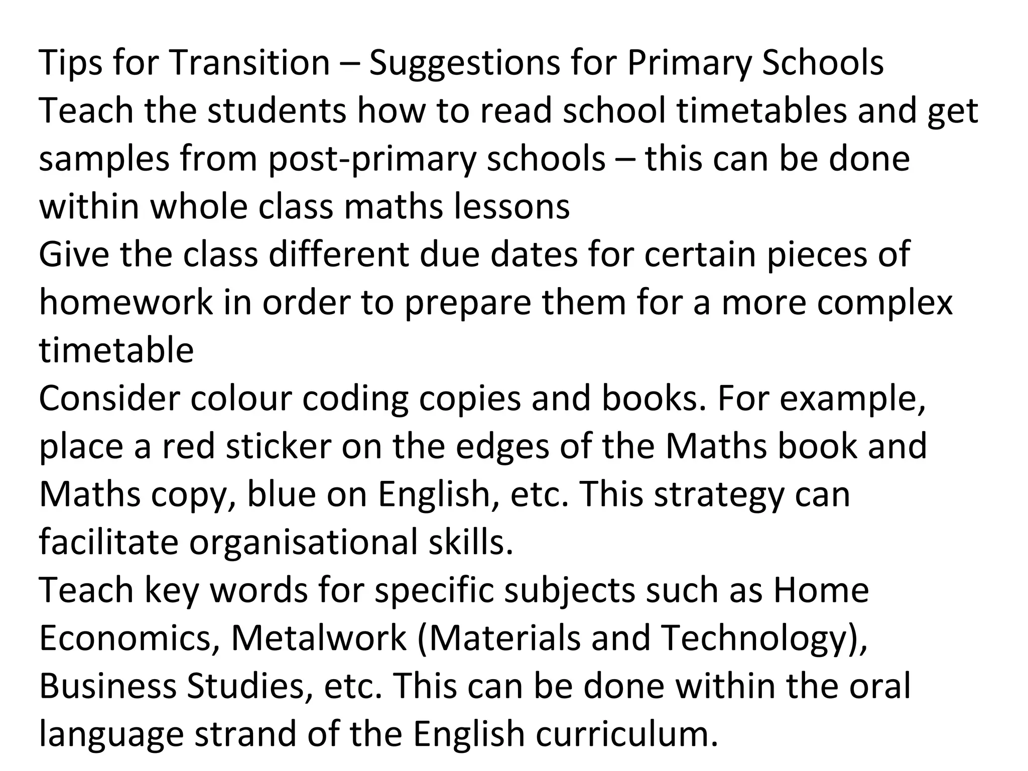 Tips for Transition – Suggestions for Primary Schools
Teach the students how to read school timetables and get
samples from post-primary schools – this can be done
within whole class maths lessons
Give the class different due dates for certain pieces of
homework in order to prepare them for a more complex
timetable
Consider colour coding copies and books. For example,
place a red sticker on the edges of the Maths book and
Maths copy, blue on English, etc. This strategy can
facilitate organisational skills.
Teach key words for specific subjects such as Home
Economics, Metalwork (Materials and Technology),
Business Studies, etc. This can be done within the oral
language strand of the English curriculum.
 