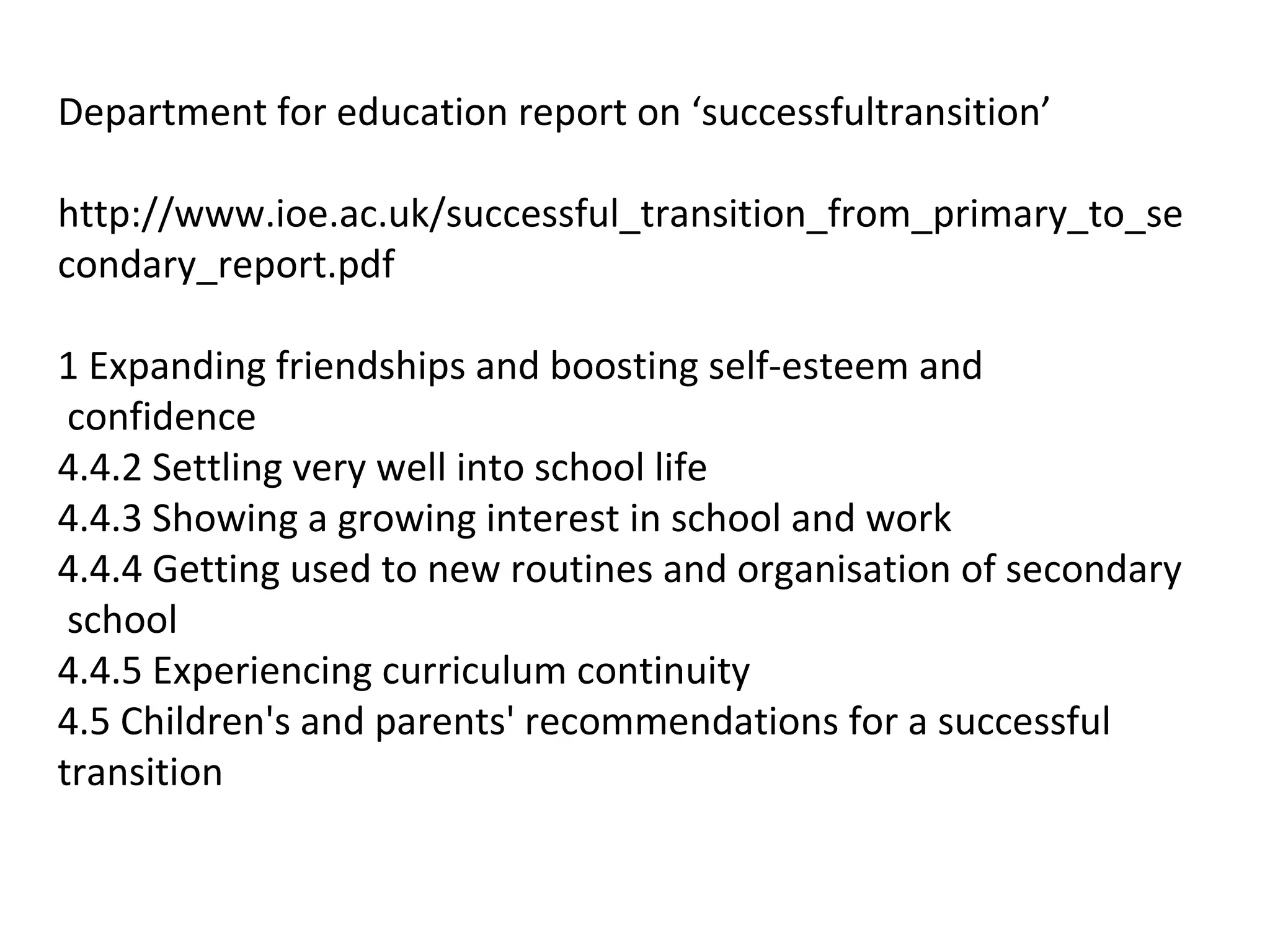 Department for education report on ‘successfultransition’
http://www.ioe.ac.uk/successful_transition_from_primary_to_se
condary_report.pdf
1 Expanding friendships and boosting self-esteem and
confidence
4.4.2 Settling very well into school life
4.4.3 Showing a growing interest in school and work
4.4.4 Getting used to new routines and organisation of secondary
school
4.4.5 Experiencing curriculum continuity
4.5 Children's and parents' recommendations for a successful
transition
 