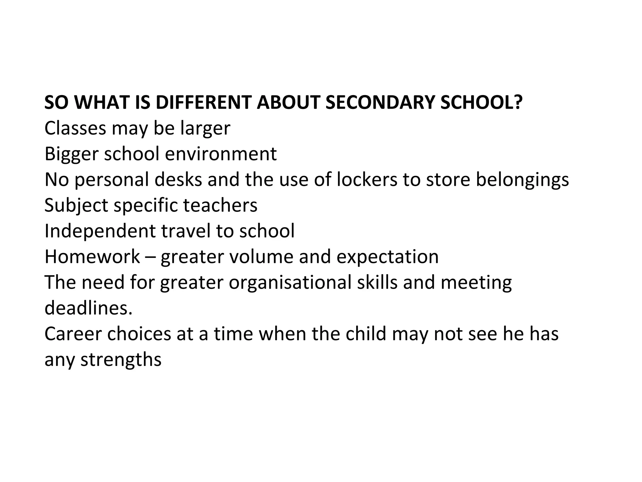 SO WHAT IS DIFFERENT ABOUT SECONDARY SCHOOL?
Classes may be larger
Bigger school environment
No personal desks and the use of lockers to store belongings
Subject specific teachers
Independent travel to school
Homework – greater volume and expectation
The need for greater organisational skills and meeting
deadlines.
Career choices at a time when the child may not see he has
any strengths
 