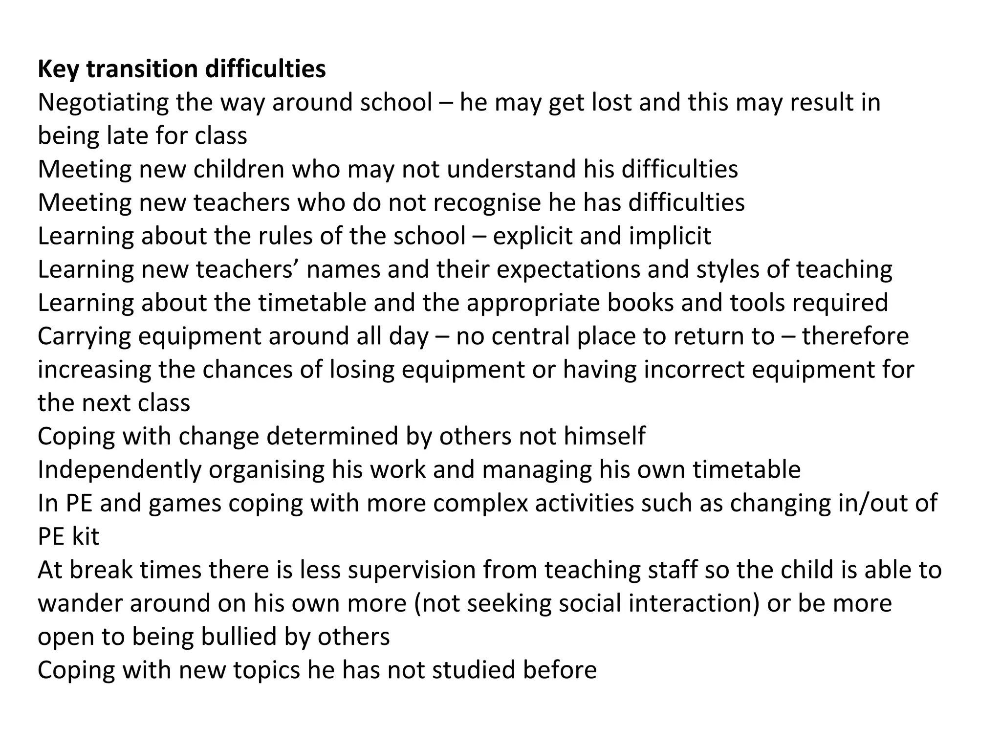 Key transition difficulties
Negotiating the way around school – he may get lost and this may result in
being late for class
Meeting new children who may not understand his difficulties
Meeting new teachers who do not recognise he has difficulties
Learning about the rules of the school – explicit and implicit
Learning new teachers’ names and their expectations and styles of teaching
Learning about the timetable and the appropriate books and tools required
Carrying equipment around all day – no central place to return to – therefore
increasing the chances of losing equipment or having incorrect equipment for
the next class
Coping with change determined by others not himself
Independently organising his work and managing his own timetable
In PE and games coping with more complex activities such as changing in/out of
PE kit
At break times there is less supervision from teaching staff so the child is able to
wander around on his own more (not seeking social interaction) or be more
open to being bullied by others
Coping with new topics he has not studied before
 