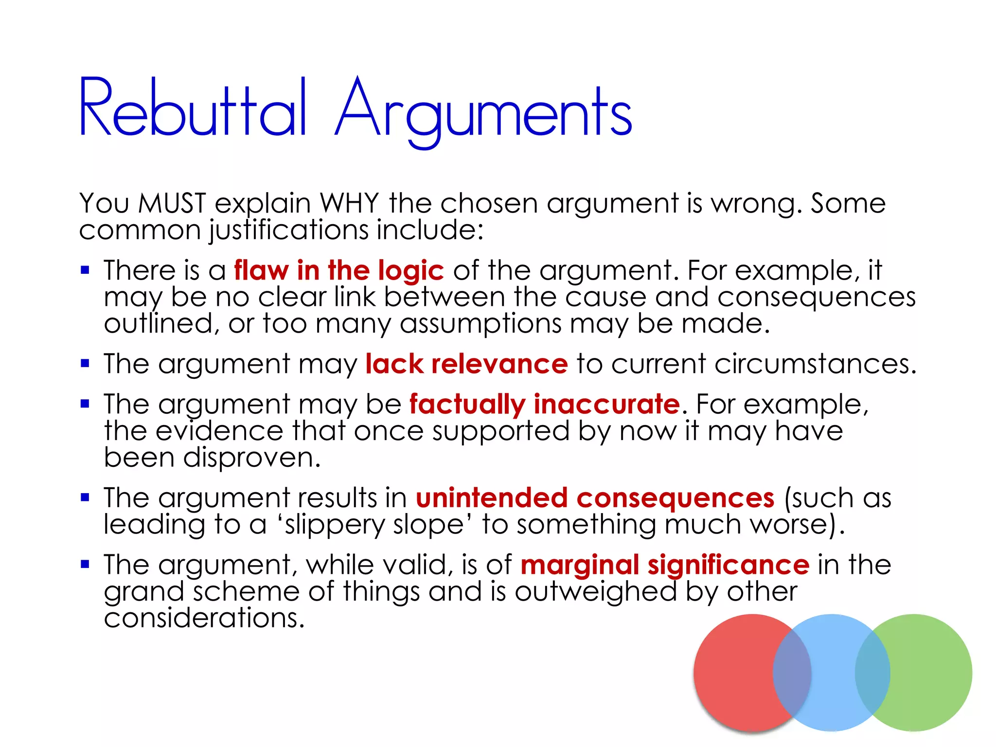 Rebuttal Arguments
You MUST explain WHY the chosen argument is wrong. Some
common justifications include:
 There is a flaw in the logic of the argument. For example, it
may be no clear link between the cause and consequences
outlined, or too many assumptions may be made.
 The argument may lack relevance to current circumstances.
 The argument may be factually inaccurate. For example,
the evidence that once supported by now it may have
been disproven.
 The argument results in unintended consequences (such as
leading to a ‘slippery slope’ to something much worse).
 The argument, while valid, is of marginal significance in the
grand scheme of things and is outweighed by other
considerations.
 