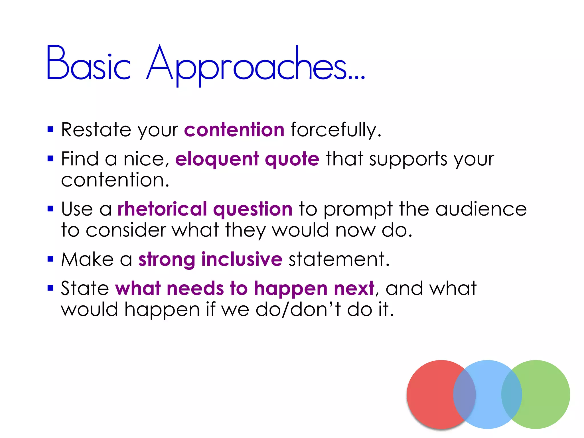 Basic Approaches...
 Restate your contention forcefully.
 Find a nice, eloquent quote that supports your
contention.
 Use a rhetorical question to prompt the audience
to consider what they would now do.
 Make a strong inclusive statement.
 State what needs to happen next, and what
would happen if we do/don’t do it.
 