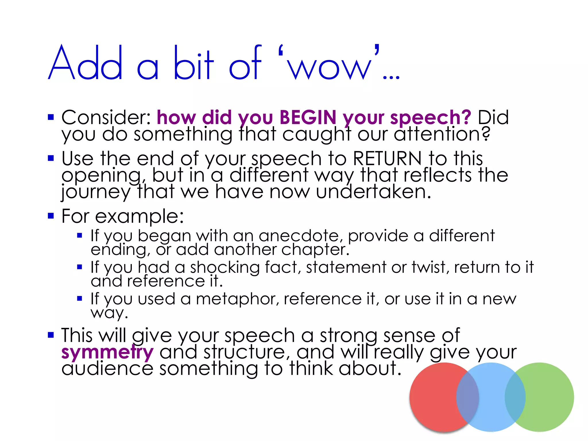Add a bit of ‘wow’...
 Consider: how did you BEGIN your speech? Did
you do something that caught our attention?
 Use the end of your speech to RETURN to this
opening, but in a different way that reflects the
journey that we have now undertaken.
 For example:
 If you began with an anecdote, provide a different
ending, or add another chapter.
 If you had a shocking fact, statement or twist, return to it
and reference it.
 If you used a metaphor, reference it, or use it in a new
way.
 This will give your speech a strong sense of
symmetry and structure, and will really give your
audience something to think about.
 