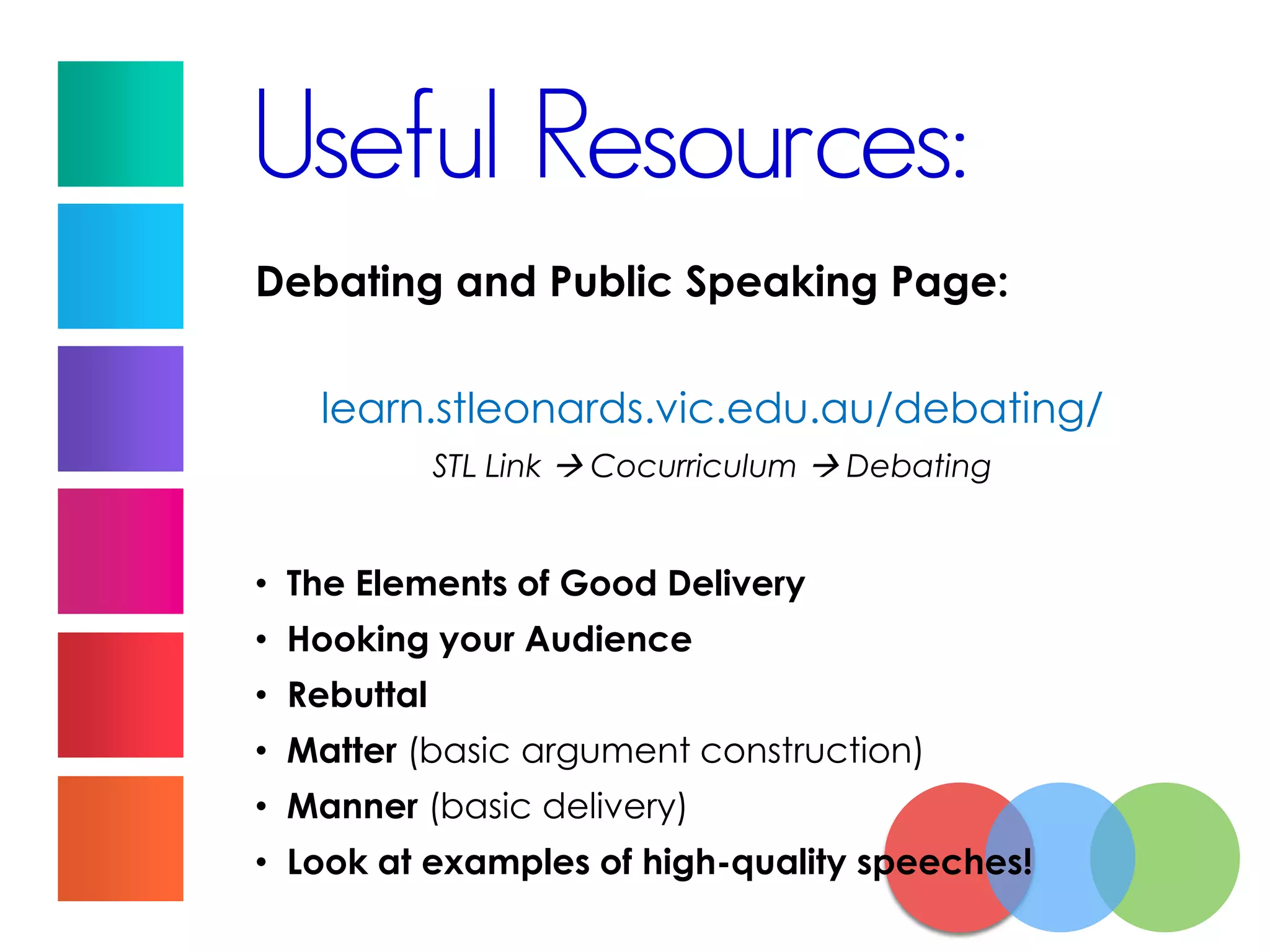 Useful Resources:
Debating and Public Speaking Page:
learn.stleonards.vic.edu.au/debating/
STL Link  Cocurriculum  Debating
• The Elements of Good Delivery
• Hooking your Audience
• Rebuttal
• Matter (basic argument construction)
• Manner (basic delivery)
• Look at examples of high-quality speeches!
 