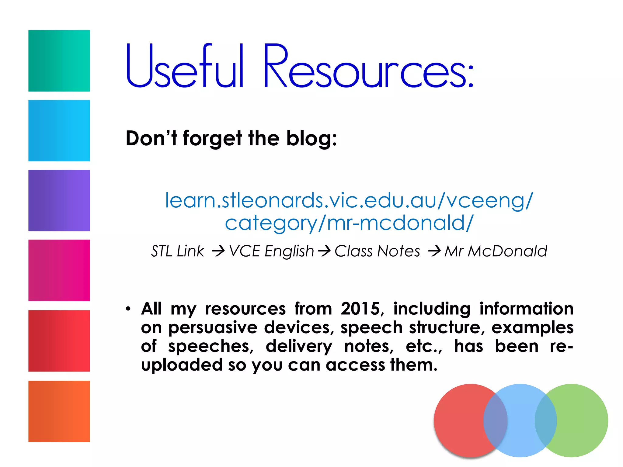 Useful Resources:
Don’t forget the blog:
learn.stleonards.vic.edu.au/vceeng/
category/mr-mcdonald/
STL Link  VCE English Class Notes  Mr McDonald
• All my resources from 2015, including information
on persuasive devices, speech structure, examples
of speeches, delivery notes, etc., has been re-
uploaded so you can access them.
 