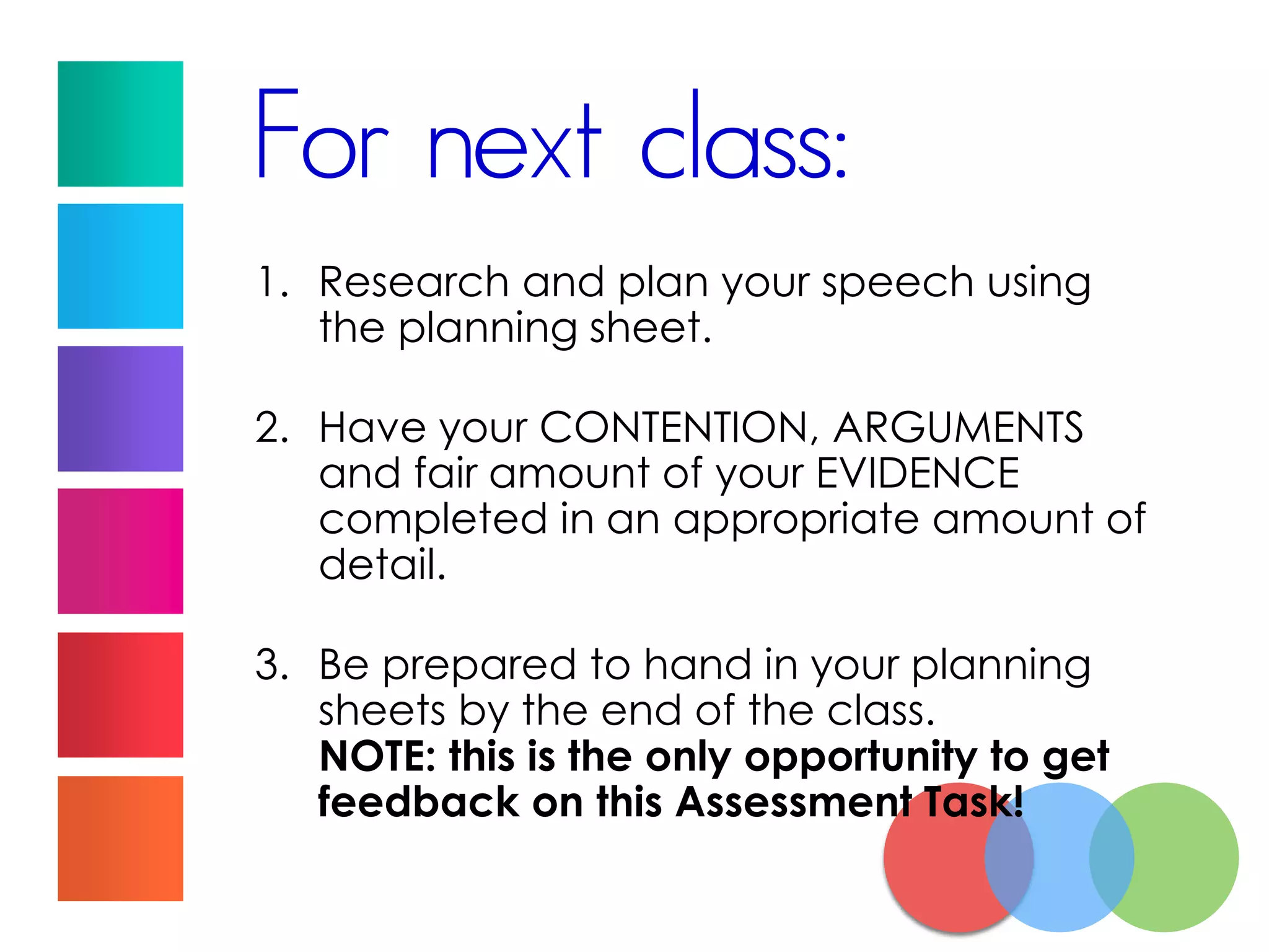 For next class:
1. Research and plan your speech using
the planning sheet.
2. Have your CONTENTION, ARGUMENTS
and fair amount of your EVIDENCE
completed in an appropriate amount of
detail.
3. Be prepared to hand in your planning
sheets by the end of the class.
NOTE: this is the only opportunity to get
feedback on this Assessment Task!
 