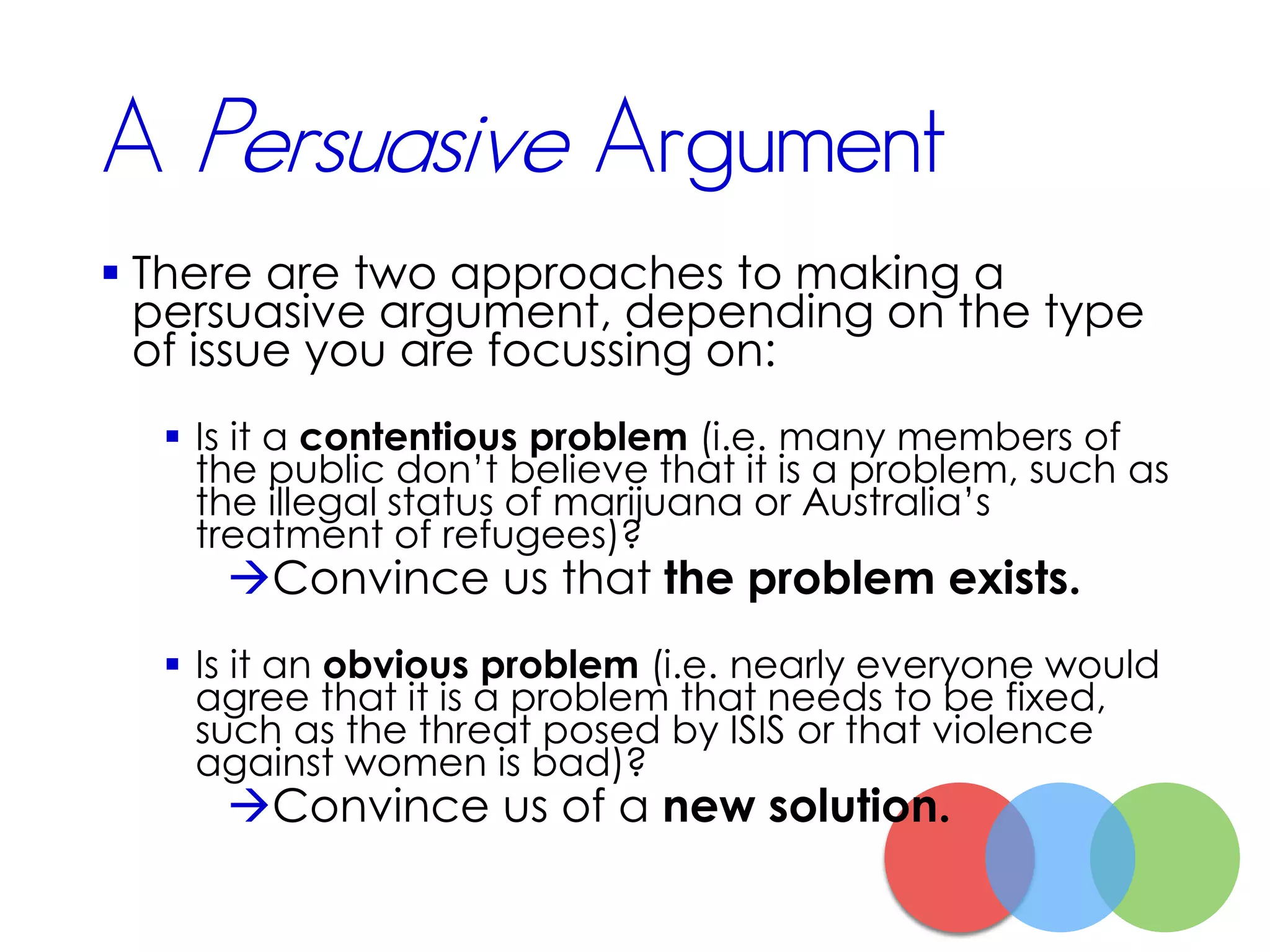 A Persuasive Argument
 There are two approaches to making a
persuasive argument, depending on the type
of issue you are focussing on:
 Is it a contentious problem (i.e. many members of
the public don’t believe that it is a problem, such as
the illegal status of marijuana or Australia’s
treatment of refugees)?
Convince us that the problem exists.
 Is it an obvious problem (i.e. nearly everyone would
agree that it is a problem that needs to be fixed,
such as the threat posed by ISIS or that violence
against women is bad)?
Convince us of a new solution.
 