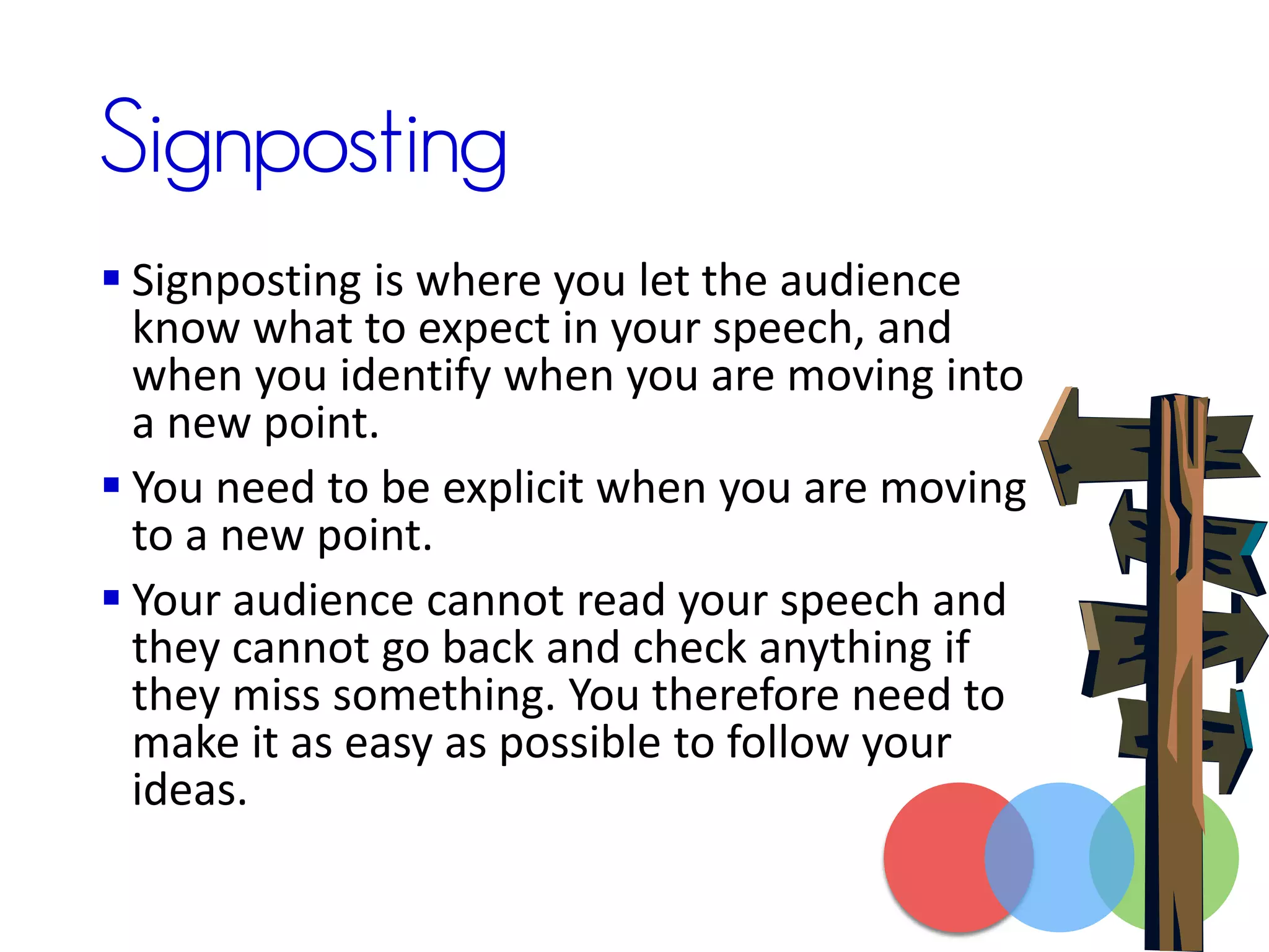 Signposting
 Signposting is where you let the audience
know what to expect in your speech, and
when you identify when you are moving into
a new point.
 You need to be explicit when you are moving
to a new point.
 Your audience cannot read your speech and
they cannot go back and check anything if
they miss something. You therefore need to
make it as easy as possible to follow your
ideas.
 