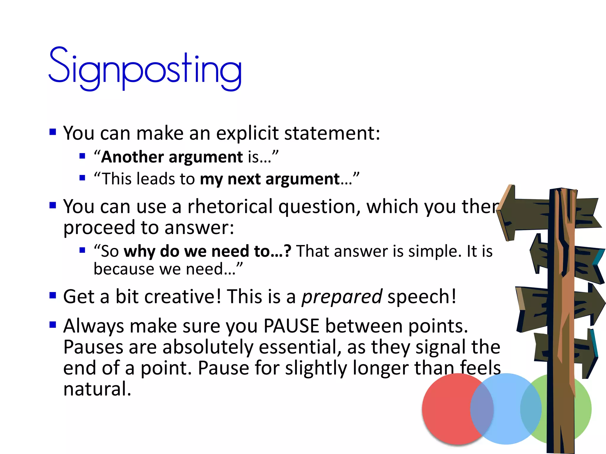 Signposting
 You can make an explicit statement:
 “Another argument is…”
 “This leads to my next argument…”
 You can use a rhetorical question, which you then
proceed to answer:
 “So why do we need to…? That answer is simple. It is
because we need…”
 Get a bit creative! This is a prepared speech!
 Always make sure you PAUSE between points.
Pauses are absolutely essential, as they signal the
end of a point. Pause for slightly longer than feels
natural.
 