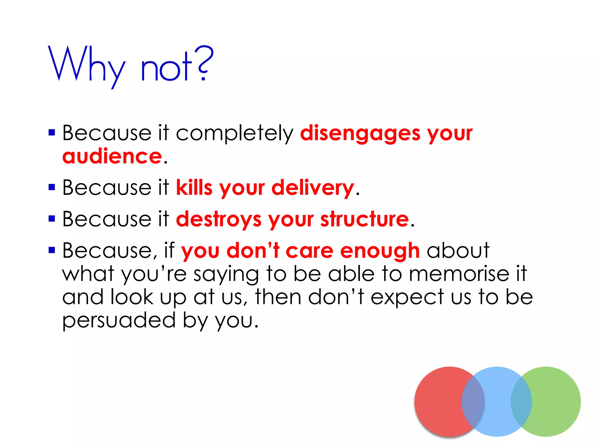 Why not?
 Because it completely disengages your
audience.
 Because it kills your delivery.
 Because it destroys your structure.
 Because, if you don’t care enough about
what you’re saying to be able to memorise it
and look up at us, then don’t expect us to be
persuaded by you.
 