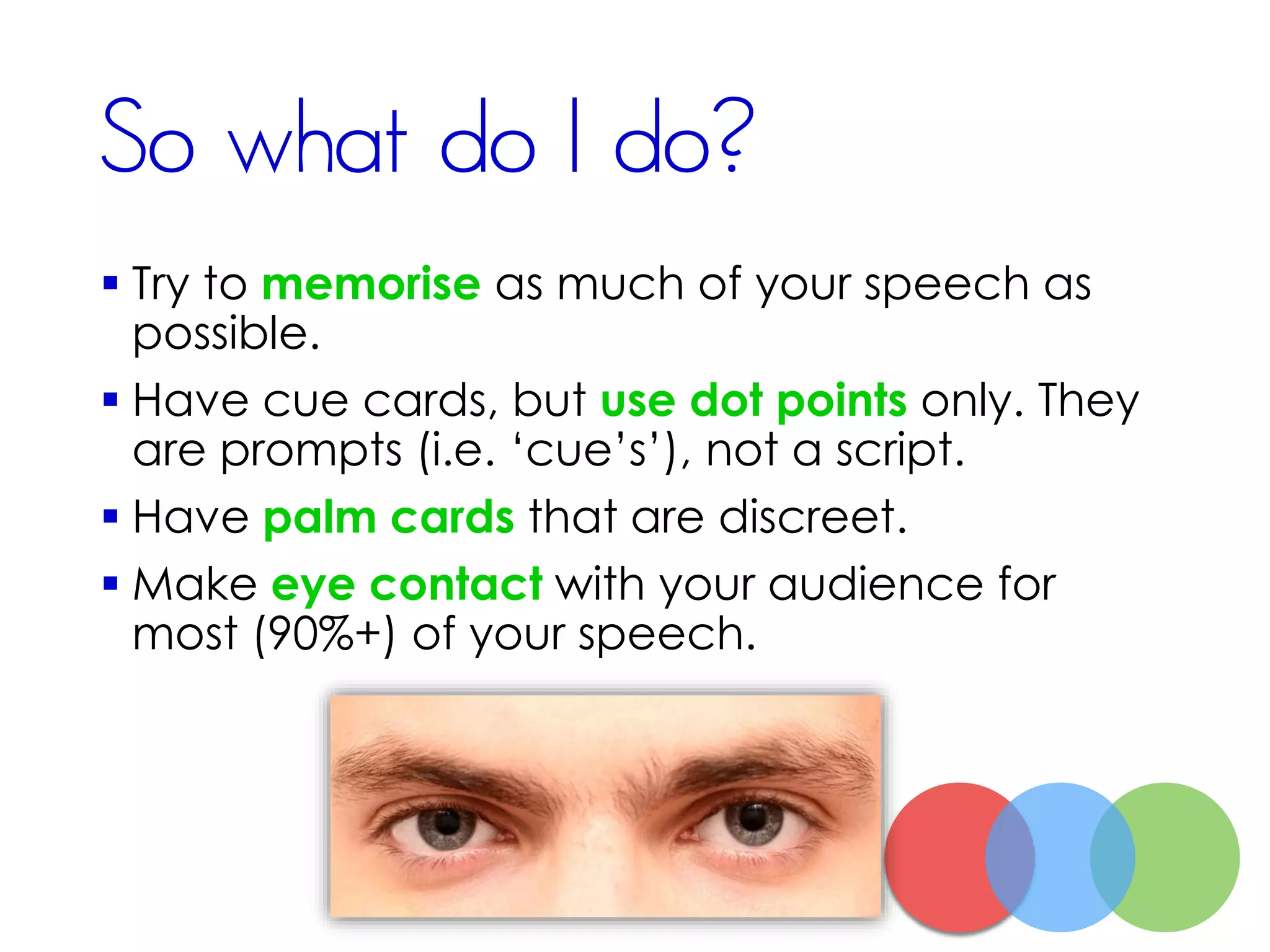 So what do I do?
 Try to memorise as much of your speech as
possible.
 Have cue cards, but use dot points only. They
are prompts (i.e. ‘cue’s’), not a script.
 Have palm cards that are discreet.
 Make eye contact with your audience for
most (90%+) of your speech.
 
