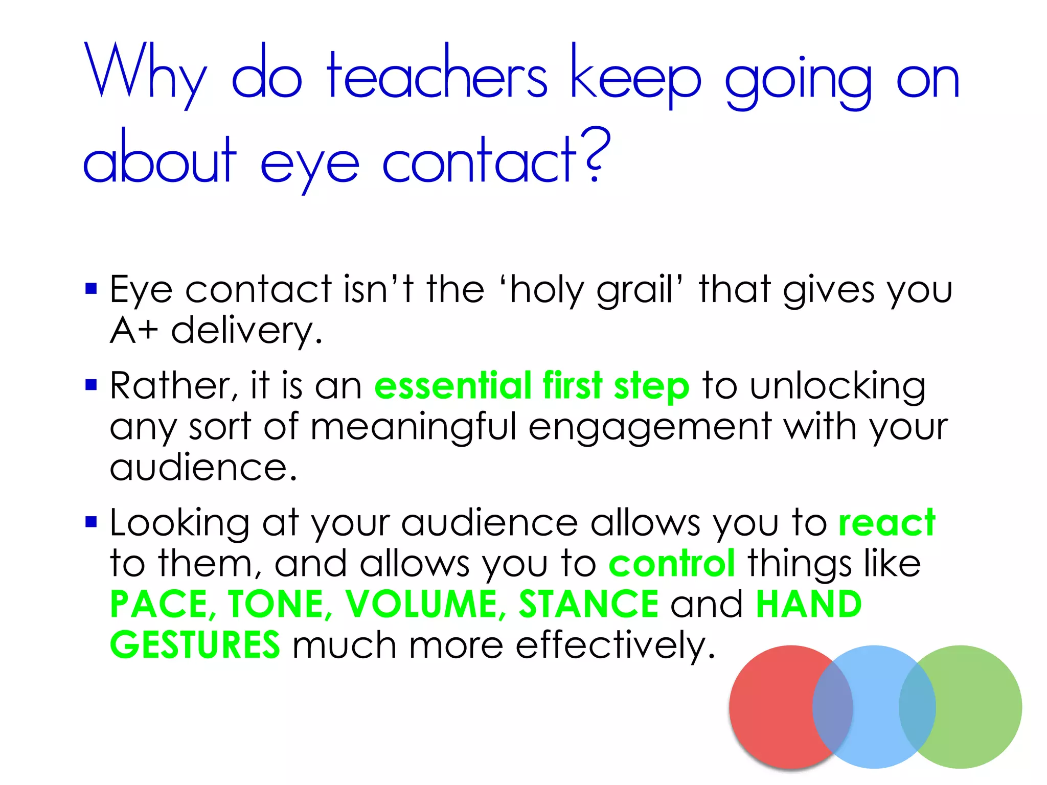 Why do teachers keep going on
about eye contact?
 Eye contact isn’t the ‘holy grail’ that gives you
A+ delivery.
 Rather, it is an essential first step to unlocking
any sort of meaningful engagement with your
audience.
 Looking at your audience allows you to react
to them, and allows you to control things like
PACE, TONE, VOLUME, STANCE and HAND
GESTURES much more effectively.
 