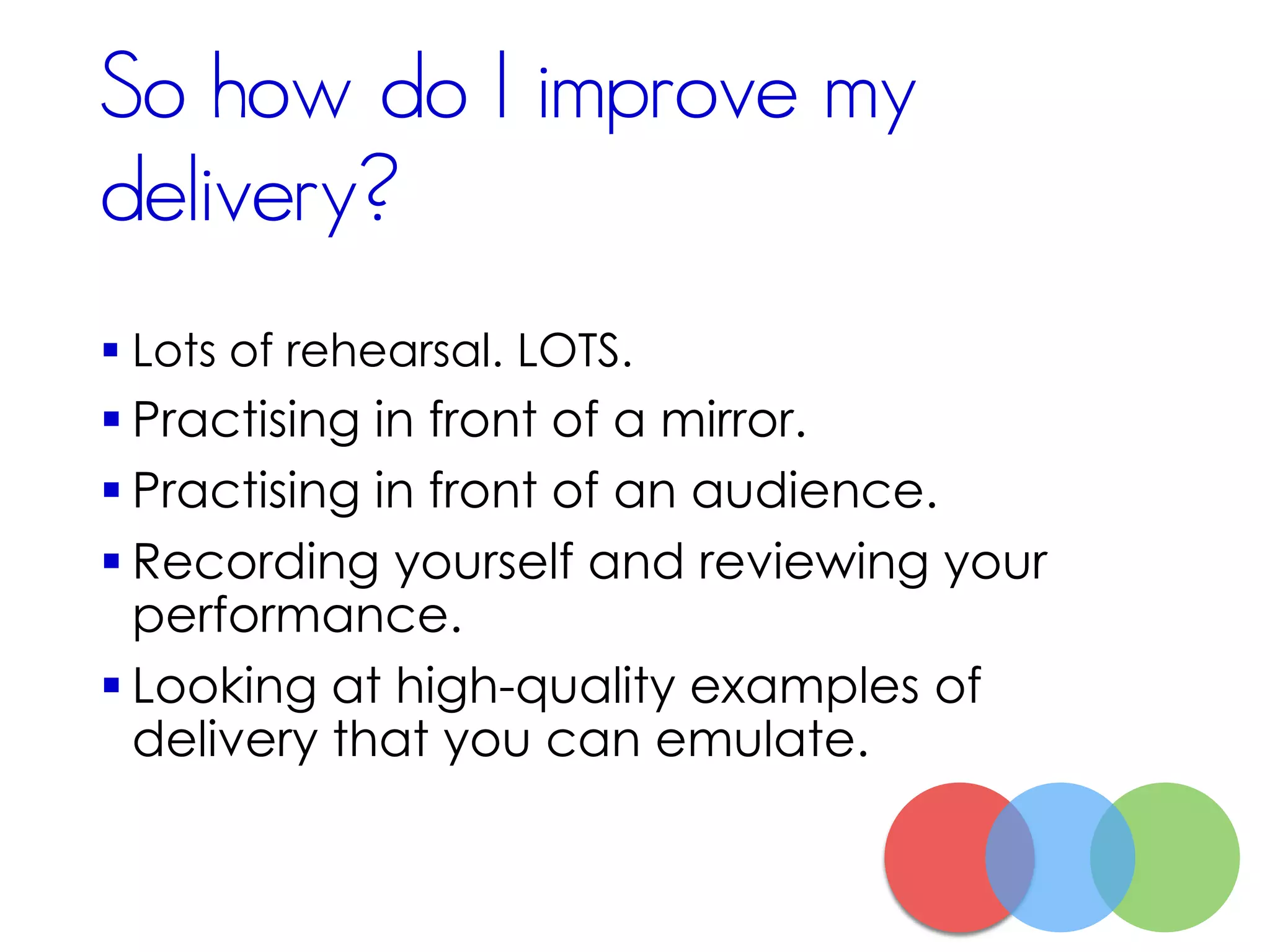 So how do I improve my
delivery?
 Lots of rehearsal. LOTS.
 Practising in front of a mirror.
 Practising in front of an audience.
 Recording yourself and reviewing your
performance.
 Looking at high-quality examples of
delivery that you can emulate.
 