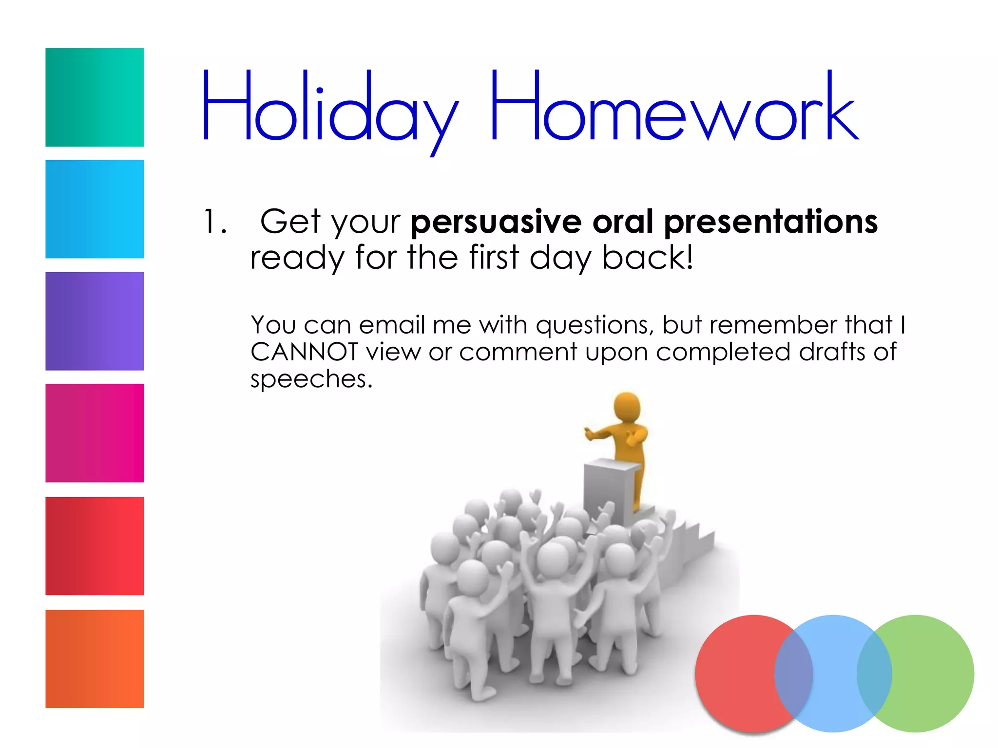 Holiday Homework
1. Get your persuasive oral presentations
ready for the first day back!
You can email me with questions, but remember that I
CANNOT view or comment upon completed drafts of
speeches.
 