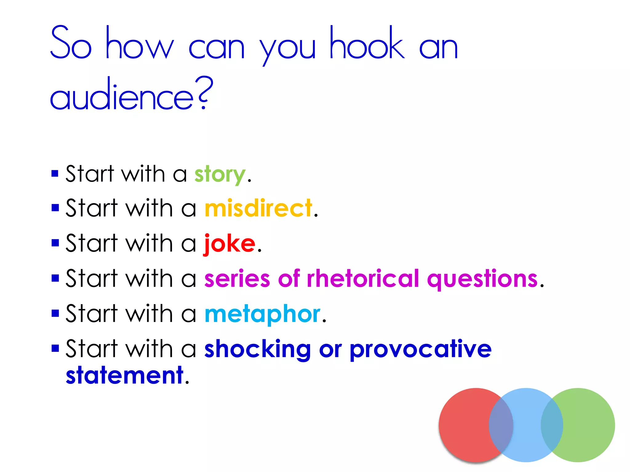 So how can you hook an
audience?
 Start with a story.
 Start with a misdirect.
 Start with a joke.
 Start with a series of rhetorical questions.
 Start with a metaphor.
 Start with a shocking or provocative
statement.
 