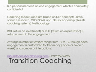 • Is a personalized one on one engagement which is completely
  confidential.

• Coaching models used are based on NLP concepts , Brain
  science research, CLI’s PCMK and NeuroLeadership (Results
  coaching systems) Methodology.

• ROI (return on investment) or ROE (return on expectation) is
  setup upfront in the engagement.

• Average number of sessions range from 10 to 12, though each
  engagement is customized for frequency ( once or twice a
  week) and number of interactions.

• rahul@thenextlevelthinking.com , +919899794699

   Transition Coaching
 