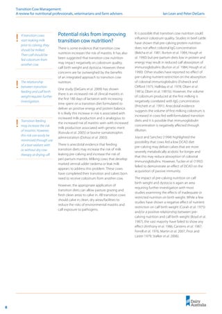8
Transition Cow Management: 	
A review for nutritional professionals, veterinarians and farm advisers	 Ian Lean and Peter DeGaris
Potential risks from improving
transition cow nutrition?
There is some evidence that transition cow
nutrition increases the risk of mastitis. It has also
been suggested that transition cow nutrition
may impact negatively on colostrum quality,
calf birth weight and dystocia. However, these
concerns are far outweighed by the benefits
of an integrated approach to transition cow
nutrition.
One study (DeGaris et al. 2009) has shown
there is an increased risk of clinical mastitis in
the first 180 days of lactation with increasing
time spent on a transition diet formulated to
deliver an positive energy and protein balance.
It is likely this increase in risk is associated with
increased milk production and is analogous to
the increased risk of mastitis seen with increased
milk production associated with genetic merit
(Koivula et al. 2005) or bovine somatotrophin
administration (Dohoo et al. 2003).
There is anecdotal evidence that feeding
transition diets may increase the risk of milk
leaking pre-calving and increase the risk of
peri-partum mastitis. Milking cows that develop
marked ventral udder oedema or leak milk
appears to address this problem. These cows
have completed their transition and calves born
need to receive colostrum from another cow.
However, the appropriate application of
transition diets can allow pasture grazing and
fresh clean areas to calve in. All transition cows
should calve in clean, dry areas/facilities to
reduce the risks of environmental mastitis and
calf exposure to pathogens.
It is possible that transition cow nutrition could
influence colostrum quality. Studies in beef cattle
have shown that pre-calving protein nutrition
does not affect colostral IgG concentration
(Belcha et al. 1981; Burton et al. 1984; Hough et
al. 1990) but pre-partum diets low in protein and
energy may result in reduced calf absorption of
immunoglobulins (Burton et al. 1984; Hough et al.
1990). Other studies have reported no effect of
pre-calving nutrient restriction on the absorption
of colostral immunoglobulins (Fishwick and
Clifford 1975; Halliday et al. 1978; Olsen et al.
1981a; Olsen et al. 1981b). However, the volume
of colostrum produced at the first milking is
negatively correlated with IgG concentration
(Pritchett et al. 1991). Anecdotal evidence
suggests the volume of first milking colostrum is
increased in cows fed well-formulated transition
diets and it is possible that immunoglobulin
concentration is negatively affected through
dilution.
Joyce and Sanchez (1994) highlighted the
possibility that cows fed a low DCAD diet
pre-calving may deliver calves that are more
severely metabolically acidotic for longer and
that this may reduce absorption of colostral
immunoglobulins. However, Tucker et al. (1992)
failed to demonstrate an effect of DCAD on the
acquisition of passive immunity.
The impact of pre-calving nutrition on calf
birth weight and dystocia is again an area
requiring further investigation with most
studies examining the effects of inadequate or
restricted nutrition on birth weight. While a few
studies have shown a negative effect of nutrient
restriction on calf birth weight (Corah et al. 1975)
and/or a positive relationship between pre-
calving nutrition and calf birth weight (Boyd et al.
1987), the vast majority have failed to show any
effect (Anthony et al. 1986; Carstens et al. 1987;
Ferrell et al. 1976; Martin et al. 2007; Prior and
Laster 1979; Stalker et al. 2006).
!	 If transition cows
start leaking milk
prior to calving, they
should be milked.
Their calf should be
fed colostrum from
another cow.
!	 The relationship
between transition
feeding and calf birth
weight requires further
investigation.
!	 Transition feeding
may increase the risk
of mastitis. However,
this risk can easily be
minimised through use
of a teat sealant with
or without dry cow
therapy at drying-off.
 