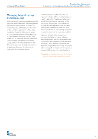 9
	 Transition Cow Management:
Ian Lean and Peter DeGaris 	 A review for nutritional professionals, veterinarians and farm advisers
Managing the post-calving
transition period
While the focus of transition management of the
dairy cow tends to be on the pre-calving period,
the transition period extends to the first four
weeks of lactation. While a detailed discussion
on the nutritional requirements of the dairy
cow during this period is beyond the scope
of this review, the nutrition and management
of the post-calving transition cow is of equal
importance as that of the pre-calving transition
cow. During this period there is substantial
up regulation of all metabolic processes that
drive continued udder development, recovery
of appetite and immune function and the
resumption of reproductive activity.
All the concepts of sound nutrition that are
important in the pre-calving transition period are
equally important in the post-calving transition
period. Continued ruminal adaptation to high
concentrate diets is critical to control the risk
of sub-acute ruminal acidosis (SARA) and lactic
acidosis, careful attention to macro and micro
mineral metabolism, as well as energy and protein
metabolism, is essential for a successful lactation.
Again, the concepts of homeostatic and
homeorhetic change are crucial. Failure to
adequately support one area of metabolism will
inevitably impact negatively on other metabolic
processes. Careful attention to minimise the
depth and length of negative energy and protein
balance are equally as important as the provision of
adequate calcium, magnesium and phosphorus.
Please note: Section 2 and onwards of this review
focus on the pre-calving transition period.
 