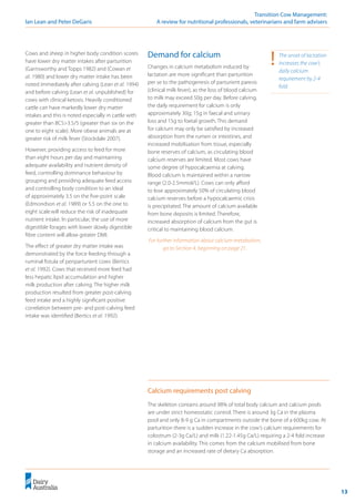 13
	 Transition Cow Management:
Ian Lean and Peter DeGaris 	 A review for nutritional professionals, veterinarians and farm advisers
Cows and sheep in higher body condition scores
have lower dry matter intakes after parturition
(Garnsworthy and Topps 1982) and (Cowan et
al. 1980) and lower dry matter intake has been
noted immediately after calving (Lean et al. 1994)
and before calving (Lean et al. unpublished) for
cows with clinical ketosis. Heavily conditioned
cattle can have markedly lower dry matter
intakes and this is noted especially in cattle with
greater than BCS>3.5/5 (greater than six on the
one to eight scale). More obese animals are at
greater risk of milk fever (Stockdale 2007).
However, providing access to feed for more
than eight hours per day and maintaining
adequate availability and nutrient density of
feed, controlling dominance behaviour by
grouping and providing adequate feed access
and controlling body condition to an ideal
of approximately 3.5 on the five-point scale
(Edmondson et al. 1989) or 5.5 on the one to
eight scalewill reduce the risk of inadequate
nutrient intake. In particular, the use of more
digestible forages with lower slowly digestible
fibre content will allow greater DMI.
The effect of greater dry matter intake was
demonstrated by the force feeding through a
ruminal fistula of periparturient cows (Bertics
et al. 1992). Cows that received more feed had
less hepatic lipid accumulation and higher
milk production after calving. The higher milk
production resulted from greater post-calving
feed intake and a highly significant positive
correlation between pre- and post-calving feed
intake was identified (Bertics et al. 1992).
Demand for calcium
Changes in calcium metabolism induced by
lactation are more significant than parturition
per se to the pathogenesis of parturient paresis
(clinical milk fever), as the loss of blood calcium
to milk may exceed 50g per day. Before calving,
the daily requirement for calcium is only
approximately 30g; 15g in faecal and urinary
loss and 15g to foetal growth. This demand
for calcium may only be satisfied by increased
absorption from the rumen or intestines, and
increased mobilisation from tissue, especially
bone reserves of calcium, as circulating blood
calcium reserves are limited. Most cows have
some degree of hypocalcaemia at calving.
Blood calcium is maintained within a narrow
range (2.0-2.5mmol/L). Cows can only afford
to lose approximately 50% of circulating blood
calcium reserves before a hypocalcaemic crisis
is precipitated. The amount of calcium available
from bone deposits is limited. Therefore,
increased absorption of calcium from the gut is
critical to maintaining blood calcium.
For further information about calcium metabolism,
go to Section 4, beginning on page 21.
!	 The onset of lactation
increases the cow’s
daily calcium
requirement by 2-4
fold.
The skeleton contains around 98% of total body calcium and calcium pools
are under strict homeostatic control. There is around 3g Ca in the plasma
pool and only 8-9 g Ca in compartments outside the bone of a 600kg cow. At
parturition there is a sudden increase in the cow’s calcium requirements for
colostrum (2-3g Ca/L) and milk (1.22-1.45g Ca/L) requiring a 2-4 fold increase
in calcium availability. This comes from the calcium mobilised from bone
storage and an increased rate of dietary Ca absorption.
Calcium requirements post calving
 