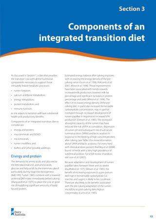 15
	 Transition Cow Management:
Ian Lean and Peter DeGaris 	 A review for nutritional professionals, veterinarians and farm advisers
As discussed in Section 1, a diet that provides
the transition cow with all the nutritional
components necessary to support these
intricately linked metabolic processes:
•	 rumen function;
•	 calcium and bone metabolism;
•	 energy metabolism;
•	 protein metabolism; and
•	 immune function.
as she adapts to lactation will have substantial
health and productivity benefits.
Components of an integrated transition diet to
consider are:
•	 energy and protein;
•	 macrominerals and DCAD;
•	 microminerals;
•	 rumen modifiers; and
•	 buffers and other possible additives.
Energy and protein
The demands for amino acids and glucose by
the feto-placental unit, and amino acids,
glucose and fatty acids by the mammary gland
particularly during stage two lactogenesis
(Bell 1995; Tucker 1985) combine with a lowered
potential DM intake immediately before calving
(Marquardt et al. 1977) to place the cow at great
risk of mobilising significant amounts of body
fat and protein.
Estimated energy balance after calving improves
with increasing the energy density of the pre-
calving ration (Grum et al. 1996; Holcomb et al.
2001; Minor et al. 1998). These improvements
have been associated with trends towards
increased milk production, lowered milk fat
percentage and significant increases in protein
percentage and yield (Minor et al. 1998). The
effect of increased energy density of the pre-
calving diet, in particular increased fermentable
carbohydrate concentration, may in part be
mediated through increased development of
rumen papillae in response to increased VFA
production (Dirksen et al. 1985). The increased
absorptive capacity of the rumen may have
reduced the risk of VFA accumulation, depression
of rumen pH and subsequent risk of sub-acute
ruminal acidosis (SARA) and lactic acidosis in
response to the feeding of high concentrate diets
after calving (see Table 3 for more information
about SARA and lactic acidosis). For every herd
with clinical acidosis present, Bramley et al. (2008)
found 10 herds with a very high prevalence of
subclinical acidosis. For a full review of acidosis
see Lean et al. (2007).
Because adaptation and development of rumen
papillae takes between three and six weeks
(Kauffold et al. 1975; Dirksen et al. 1985), the
benefit of increasing exposure to a pre-partum
diet high in fermentable carbohydrate (i.e.
starches and sugars) is likely to be curvilinear.
There are also likely to be benefits associated
with the pre-calving adaptation of the rumen
microflora to post-calving diets high in
concentrates (Curtis et al. 1985).
Section 3
Components of an
integrated transition diet
 