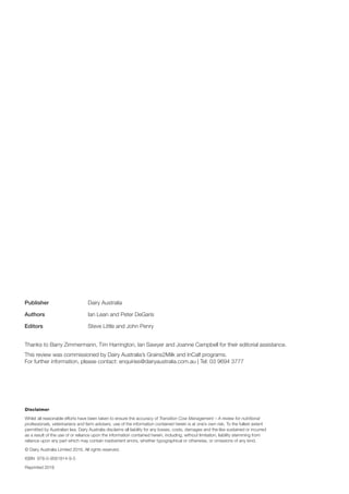 Publisher		 Dairy Australia
Authors			 Ian Lean and Peter DeGaris
Editors			 Steve Little and John Penry
Thanks to Barry Zimmermann, Tim Harrington, Ian Sawyer and Joanne Campbell for their editorial assistance.
This review was commissioned by Dairy Australia’s Grains2Milk and InCalf programs.
For further information, please contact: enquiries@dairyaustralia.com.au | Tel: 03 9694 3777
Disclaimer
Whilst all reasonable efforts have been taken to ensure the accuracy of Transition Cow Management – A review for nutritional
professionals, veterinarians and farm advisers, use of the information contained herein is at one’s own risk. To the fullest extent
permitted by Australian law, Dairy Australia disclaims all liability for any losses, costs, damages and the like sustained or incurred
as a result of the use of or reliance upon the information contained herein, including, without limitation, liability stemming from
reliance upon any part which may contain inadvertent errors, whether typographical or otherwise, or omissions of any kind.
© Dairy Australia Limited 2016. All rights reserved.
ISBN 978-0-9581814-9-5
Reprinted 2016
 