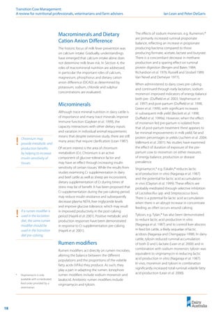 18
Transition Cow Management: 	
A review for nutritional professionals, veterinarians and farm advisers	 Ian Lean and Peter DeGaris
Macrominerals and Dietary
Cation Anion Difference
The historic focus of milk fever prevention was
on calcium intake. Gradually, understandings
have emerged that calcium intake alone does
not determine milk fever risk. In Section 4, the
roles of macromineral nutrition are addressed,
in particular the important roles of calcium,
magnesium, phosphorus and dietary cation
anion difference (DCAD) as determined by
potassium, sodium, chloride and sulphur
concentrations are evaluated.
Microminerals
Although trace mineral nutrition in dairy cattle is
of importance and many trace minerals improve
immune function (Gaylean et al. 1999), the
capacity interactions with other dietary inputs
and variation in individual animal requirements
means that despite extensive study, there are still
many areas that require clarification (Lean 1987).
Of recent interest is the area of chromium
metabolism (Cr). Chromium is an active
component of glucose tolerance factor and
may have an effect through increasing insulin
sensitivity of certain tissues. While the results from
studies examining Cr supplementation in dairy
and beef cattle as well as sheep are inconsistent,
dietary supplementation of Cr during times of
stress may be of benefit. It has been proposed that
Cr supplementation during the pre-calving period
may reduce insulin resistance and subsequently
decrease plasma NEFA, liver triglyceride levels
and improve glucose tolerance, which may result
in improved productivity in the post-calving
period (Hayirli et al. 2001). Positive metabolic and
production responses have been demonstrated
in response to Cr supplementation pre-calving
(Hayirli et al. 2001).
Rumen modifiers
Rumen modifiers act directly on rumen microbes,
altering the balance between the different
populations and the proportions of the volatile
fatty acids (VFAs) they produce. As such, they
play a part in adapting the rumen. Ionophore
rumen modifiers include sodium monensin and
lasalocid. Antibiotic rumen modifiers include
virginiamycin and tylosin.
!	 Chromium may
provide metabolic and
production benefits
by helping to increase
insulin sensitivity of
tissues.
The effects of sodium monensin, e.g. Rumensin,®
are primarily increased ruminal propionate
balance, reflecting an increase in propionate
producing bacteria compared to those
producing formate, acetate, lactate and butyrate.
There is a concomitant decrease in methane
production and a sparing effect on ruminal
protein digestion (Bergen and Bates 1984;
Richardson et al. 1976; Russell and Strobel 1989;
Van Nevel and Demeyer 1977).
When administered to dairy cows pre-calving
and continued through early lactation, sodium
monensin improved indicators of energy balance
both pre- (Duffield et al. 2003; Stephenson et
al. 1997) and post-partum (Duffield et al. 1998;
Green et al. 1999), with significant increases
in subsequent milk yield (Beckett et al. 1998;
Duffield et al. 1999a). However, when the effect
of monensin fed pre-partum is isolated from
that of post-partum treatment there appears to
be minimal improvements in milk yield, fat and
protein percentages or yields (Juchem et al. 2004;
Vallimont et al. 2001). No studies have examined
the effect of duration of exposure of the pre-
partum cow to monensin on either measures
of energy balance, production or disease
prevalence.
Virginiamycin,* e.g. Eskalin,® reduces lactic
acid production in vitro (Nagaraja et al. 1987)
and the potential for lactic acid accumulation
in vivo (Clayton et al. 1999). These effects are
probably meditated through selective inhibition
of Lactobacillus spp. and Streptococcus bovis.
There is a potential for lactic acid accumulation
when there is an abrupt increase in concentrate
feeding, as often occurs around calving.
Tylosin, e.g. Tylan,® has also been demonstrated
to reduce lactic acid production in vitro
(Nagaraja et al. 1987) and to control liver abscess
in feed lot cattle, a likely sequelae of lactic
acidosis (Nagaraja and Chengappa 1998). In dairy
cattle, tylosin reduced ruminal accumulation
of both D and L-lactate (Lean et al. 2000) and in
combination with sodium monensin; tylosin was
equivalent to virginiamycin in reducing lactic
acid production in vitro (Nagaraja et al. 1987).
In vivo, monensin and tylosin in combination
significantly increased total ruminal volatile fatty
acid production (Lean et al. 2000).
!	 If a rumen modifier is
used in the lactation
diet, the same rumen
modifier should be
used in the transition
diet pre-calving.
*	 Virginiamycin is only
available with a medicated
feed order provided by a
veterinarian.
 