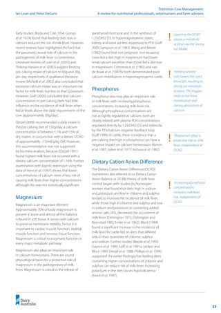 23
	 Transition Cow Management:
Ian Lean and Peter DeGaris 	 A review for nutritional professionals, veterinarians and farm advisers
Early studies (Boda and Cole 1954; Goings
et al. 1974) found that feeding diets low in
calcium reduced the risk of milk fever. However,
recent reviews have highlighted the fact that
the perceived central role of calcium in the
pathogenesis of milk fever is contentious.
Literature reviews of Lean et al. (2003) and
Thilsing-Hansen et al. (2002) suggest limiting
pre-calving intake of calcium to 60g and 20g
per day, respectively. A qualitative literature
review (McNeill et al. 2002) also concluded that
excessive calcium intake was an important risk
factor for milk fever, but less so than potassium.
However, Goff (2000) concluded that calcium
concentration in pre-calving diets had little
influence on the incidence of milk fever when
fed at levels above the daily requirements of the
cow (approximately 30g/day).
Oetzel (2000) recommended a daily intake in
the pre-calving diet of 150g/day, a calcium
concentration of between 1.1% and 1.5% of
dry matter, in conjunction with a dietary DCAD
of approximately –150mEq/kg DM. However,
this recommendation was not supported
by his meta-analysis, because (Oetzel 1991)
found highest milk fever risk occurred with a
dietary calcium concentration of 1.16%. Further
examination with logistic regression using the
data of Horst et al. (1997) shows that lower
concentrations of calcium were of less risk of
causing milk fever than higher concentrations
although this was not statistically significant.
Magnesium
Magnesium is an important element.
Approximately 70% of body magnesium is
present in bone and almost all the balance
is found in soft tissue. It serves with calcium
to preserve membrane stability, hence it is
important to cardiac muscle function, skeletal
muscle function and nervous tissue function.
Magnesium is critical to enzymatic function in
every major metabolic pathway.
Magnesium also plays an important role
in calcium homeostasis. There are sound
physiological bases for a protective role of
magnesium in the pathogeneses of milk
fever. Magnesium is critical in the release of
parathyroid hormone and in the synthesis of
1,25(OH)2 D3. In hypomagnesaemic states,
kidney and bone are less responsive to PTH (Goff
2000; Sampson et al. 1983). Wang and Beede
(1992) found that non-pregnant, non-lactating
cows fed a diet high in magnesium had lower
renal calcium excretion than those fed a diet low
in magnesium. Contreras et al. (1982) and van
de Braak et al. (1987b) both demonstrated poor
calcium mobilisation in hypomagnesaemic cattle.
Phosphorus
Phosphorus also may play an important role
in milk fever, with increasing phosphorus
concentrations increasing milk fever risk.
Although phosphorus concentrations are
not as tightly regulated as calcium, both are
closely related with plasma PO4 concentrations
regulated directly by 1,25(OH)2 D3 and indirectly
by the PTH/calcium negative feedback loop
(Goff 1999). In cattle, there is evidence that a
pre-calving diet high in phosphorus can have a
negative impact on calcium homeostasis (Barton
et al. 1987; Julien et al. 1977; Kichura et al. 1982).
Dietary Cation Anion Difference
The Dietary Cation Anion Difference (DCAD)
(sometimes also referred to as Dietary Cation
Anion Balance or DCAB) theory of milk fever
control began with studies by Norwegian
workers that found that diets high in sodium
and potassium and low in chlorine and sulphur
tended to increase the incidence of milk fever,
while those high in chlorine and sulphur and low
in sodium and potassium or containing added
anionic salts (AS), decreased the occurrence of
milk fever (Dishington 1975; Dishington and
Bjornstad 1982; Ender et al. 1962). Block (1984)
found a significant increase in the incidence of
milk fever for cattle fed on diets that differed
only in their quantities of chlorine, sulphur
and sodium. Further studies (Beede et al. 1992;
Gaynor et al. 1989; Goff et al. 1991a; Leclerc and
Block 1989; Oetzel et al. 1988; Phillipo et al. 1994)
supported the earlier findings that feeding diets
containing higher concentrations of chlorine and
sulphur can reduce risk of milk fever. Increasing
potassium in the diet causes hypocalcaemia
(Horst et al. 1997).
!	 Magnesium plays a
protective role re. milk
fever, independent of
DCAD.
!	 Increasing phosphorus
concentrations
increases milk fever
risk, independent of
DCAD.
!	 Feeding anionic
salts lowers the cow’s
blood pH, resulting in
strong ion metabolic
acidosis. This triggers
more active bone
mobilisation and
dietary absorption of
calcium.
!	 Lowering the DCAD
causes a metabolic
acidosis via the Strong
Ion Model.
 