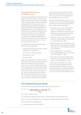 24
Transition Cow Management: 	
A review for nutritional professionals, veterinarians and farm advisers	 Ian Lean and Peter DeGaris
Physiology of DCAD theory
of milk fever control
The underlying physiology of the DCAD theory of
milk fever control has its basis in the Strong Ion
Model of acid/base balance (Singer and Hastings
1948), modified by Stewart (1981) and simplified
by Constable (1997). The basic tenets of the
Simplified Strong Ion Model are that plasma pH
is determined by four independent factors; the
partial pressure of CO2
(PCO2
); solubility of CO2
in
plasma (S) which is temperature dependent; the
net strong ion charge or strong ion difference
([SID+
]) and the total plasma concentration of
non-volatile weak buffers, principally albumin,
globulin and phosphate ([ATOT
]). The major strong
ions consist of cations (Na+
, K+
, Mg2+,
Ca2+
and
NH4
+
) and anions (Cl-
and S04
2-
).
The Simplified Strong Ion Model predicts that
plasma pH can be lowered by:
•	 increasing the temperature thereby increasing
solubility of CO2
in plasma (S);
•	 increasing PCO2
(respiratory acidosis);
•	 decreasing [ATOT
]; and
•	 decreasing [SID+
].
Application of DCAD theory to prevent milk fever
aims to reduce the [SID+], consequently lowering
plasma pH, resulting in strong ion metabolic
acidosis. This is can be achieved by feeding salts
of the strong cations (CaCl2
, CaSO4
, MgCl2
, MgSO4
,
NH4
Cl and (NH4
)2SO4
) or acids of the anions (HCl
and H2
SO4
) (See Table 7). The strong cations Ca2+
,
Mg2+
and NH4+
are absorbed to a lesser extent
from the GIT than are the strong anions Cl-
and
SO4
2-
. This results in a relative excess of absorbed
anions compared to absorbed cations lowering
the [SID+
] and subsequently plasma pH. Salt
(NaCl) and KCl have a net effect of zero on the
[SID+
], because Na+
and K+
are absorbed with
near 100% efficiency in the intestine.
A number of possible means by which risk of
milk fever may be influenced by feeding greater
concentration of the salts of the strong cations
(anionic salts) have been identified:
1.	 Diets high in anionic salts cause metabolic
acidosis in goats (Fredeen et al. 1988a;
Fredeen et al. 1988b) and cattle (Gaynor et al.
1989), these observations being consistent
with the Simplified Strong Ion Model.
2.	 Diets high in anionic salts stimulate a calciuria
(Gaynor et al. 1989; Lomba et al. 1978; Oetzel
et al. 1991; Phillipo et al. 1994).
3.	 Elevated hydroxyproline concentrations have
been observed in cows fed anionic salts (Block
1984; Gaynor et al. 1989), probably indicating
bone mobilisation.
4.	 Plasma ionised calcium concentrations
increase with feeding of anionic salts (Oetzel
et al. 1991; Phillipo et al. 1994).
5.	 Diets high in anionic salts stimulate higher
plasma levels of 1,25(OH)2D3 before calving
(Gaynor et al. 1989; Phillipo et al. 1994).
Calciuria can be induced by acute acidosis
in a number of species. Metabolic acidosis
increases mobilisation of calcium from rat liver
mitochondria (Akerman 1978) and mobilisation
of calcium from bone, independent of, and in
conjunction with, PTH (Beck and Webster 1976).
The Simplified Strong Ion Model
The Simplified Strong Ion Model (Constable (1999) to predict plasma pH is:
pH = pK1
´+ log
pK1
´ is the ion product of water,
Ka
is the effective equilibrium disassociation constant for plasma non-volatile weak acids,
[SID+
] is the strong ion difference, [ATOT
] is the plasma non-volatile weak acid concentration,
S is the solubility of CO2
in plasma and
pCO2
is the partial pressure of CO2
in plasma.
2
*
)
1
0
/
(
]
[
]
[
C
O
p
H
a
TOT
a
p
S
K
A
K
SID �
+
+
�
S*Pco2
 