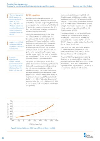 26
Transition Cow Management: 	
A review for nutritional professionals, veterinarians and farm advisers	 Ian Lean and Peter DeGaris
DCAD equations
Many equations have been proposed for
calculating the DCAD of rations. The variations
of the DCAD equations are generally broken into
short equations that contain only Na+
, K+
, Cl-
and
S2-
and longer equations that contain also Ca2+
,
Mg2+
and phosphorus in varying combinations
and with differing coefficients.
Two significant meta-analyses of milk fever
risk were conducted by Oetzel (1991) and
Enevoldson (1993). Both Enevoldson (1993)
and Oetzel (1991) used fixed effects models
for predicting outcomes and it is now widely
accepted that these models are vulnerable
to over-dispersion associated with clustering
of effects in trials. Random effects models are
preferred for such analyses. There are a large
number of new studies that could be added to
the original data of Oetzel (1991) to increase the
statistical power of a new meta-analysis.
The review and meta-analysis of Lean et al.
(2006) developed two statistically significant and
biologically plausible equations for predicting
the milk fever risk based on pre-calving
dietary constituents. The authors preferred the
equation whereby the risk of milk fever could
be predicated from the dietary levels of calcium,
magnesium, phosphorus, DCAD as calculated
by (Na+
+ K+
) – (Cl-
+ S2-
), breed and duration of
exposure to the diet [-5.76 + 5.48 (Ca) –5.05 (Mg)
+ 1.85 (P) +0.02 (DCAD) – 2.03 (Ca2) + 0.03 (Days
of Exposure)].
!	 In pasture-
based feeding
systems, calcium
concentrations in the
total diet below 0.6%
(DM basis) have the
lowest milk fever risk.
Another meta-analysis examining DCAD only
(Charbonneau et al. 2006) determined the most
appropriate form of the DCAD equation was (Na+
+ K+
) – (Cl-
+ 0.6 S2-
) on the basis that this equation
could be used to predict both milk fever risk and
urine pH. However, the equation Na+
+ K+
) – (Cl-
+
S2-
) was equivalent in predicting milk fever risk
(Charbonneau et al. 2006).
Consequently, based on the Simplified Strong
Ion Model and the meta-analyses of Lean et
al. (2005) and Charbonneau et al. (2006), we
conclude that the equation DCAD = Na+
+ K+
) –
(Cl-
+ S2-
) should be used to predict the effect of a
diet on the risk of milk fever.
Importantly, this linear relationship between
DCAD and milk fever risk (Lean et al. 2005)
predicts that any reduction in the DCAD will
decrease the risk of milk fever (Figure 9).
The aim of DCAD manipulation of pre-calving
diets must be to reduce milk fever risk and not
necessarily manipulate blood or urine pH. A target
of 0 meq/kg DCAD or less is ideal. However, as
Figure 9 illustrates, any decrease in DCAD results in
an incremental reduction in milk fever risk.
Figure 9: Relationship between DCAD and milk fever risk (Lean et al. 2006).
0.0
1.0
2.0
3.0
4.0
5.0
6.0
7.0
-400 -200 0 200 400 600 800 1000 1200
DCAD (mEq/kg DM)
Milk
fever
incidence
(%)
!	 Any decrease in DCAD
will reduce milk fever
risk, even if 0 mEq/kg is
not achieved.
!	 The most appropriate
DCAD equation to
predict the effect of a
diet is: DCAD =
(Na+
+ K+
) – (Cl-
+ S2-
).
The dairy industry has
asked feed laboratories
to use this equation
and express results in
mEq/kg.
 