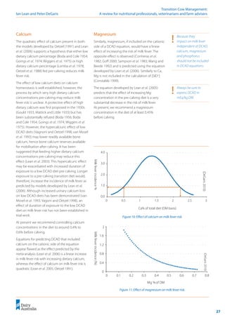 27
	 Transition Cow Management:
Ian Lean and Peter DeGaris 	 A review for nutritional professionals, veterinarians and farm advisers
Figure 10: Effect of calcium on milk fever risk.
Figure 11: Effect of magnesium on milk fever risk.
(DeGaris
2010)
0.0
1.0
2.0
3.0
4.0
0 0.5 1 1.5 2 2.5 3
Ca% of total diet (DM basis)
Milk
fever
incidence
%
(DeGaris
2010)
0
0.4
0.8
1.2
1.6
2
0 0.1 0.2 0.3 0.4 0.5 0.6 0.7 0.8
Mg %of DM
Milk
fever
incidence
(%) !	 Always be sure to
express DCAD in
mEq/kg DM.
!	 Because they
impact on milk fever
independent of DCAD,
calcium, magnesium
and phosphorus
should not be included
in DCAD equations.
Calcium
The quadratic effect of calcium present in both
the models developed by Oetzel (1991) and Lean
et al. (2006) supports a hypothesis that either low
dietary calcium percentage (Boda and Cole 1954;
Goings et al. 1974; Wiggers et al. 1975) or high
dietary calcium percentage (Lomba et al. 1978;
Oetzel et al. 1988) fed pre-calving reduces milk
fever risk.
The effect of low calcium diets on calcium
homeostasis is well established, however, the
process by which very high dietary calcium
concentrations pre-calving may reduce milk
fever risk is unclear. A protective effect of high
dietary calcium was first proposed in the 1930s
(Gould 1933; Mattick and Little 1933) but has
been substantially refuted (Boda 1956; Boda
and Cole 1954; Goings et al. 1974; Wiggers et al.
1975). However, the hypercalciuric effect of low
DCAD diets (Vagnoni and Oetzel 1998; van Mosel
et al. 1993) may lower readily available bone
calcium, hence bone calcium reserves available
for mobilisation after calving. It has been
suggested that feeding higher dietary calcium
concentrations pre-calving may reduce this
effect (Lean et al. 2003). This hypercalcuric effect
may be exacerbated with increased duration of
exposure to a low DCAD diet pre-calving. Longer
exposure to a pre-calving transition diet would,
therefore, increase the incidence of milk fever as
predicted by models developed by Lean et al.
(2006). Although increased urinary calcium loss
on low DCAD diets has been demonstrated (van
Mosel et al. 1993; Vagoni and Oetzel 1998), an
effect of duration of exposure to the low DCAD
diet on milk fever risk has not been established in
trial work.
At present we recommend controlling calcium
concentrations in the diet to around 0.4% to
0.6% before calving.
Equations for predicting DCAD that included
calcium on the cationic side of the equation
appear flawed as the effect predicted by the
meta-analysis (Lean et al. 2006) is a linear increase
in milk fever risk with increasing dietary calcium,
whereas the effect of calcium on milk fever risk is
quadratic (Lean et al. 2005; Oetzel 1991).
Magnesium
Similarly, magnesium, if included on the cationic
side of a DCAD equation, would have a linear
effect of increasing the risk of milk fever. The
opposite effect is observed (Contreras et al.
1982; Goff 2000; Sampson et al. 1983; Wang and
Beede 1992) and is predicted using the equation
developed by Lean et al. (2006). Similarly to Ca,
Mg is not included in the calculation of [SID+
]
(Constable 1999).
The equation developed by Lean et al. (2005)
predicts that the effect of increasing Mg
concentration in the pre-calving diet is a very
substantial decrease in the risk of milk fever.
At present, we recommend a magnesium
concentration in the diet of at least 0.45%
before calving.
 