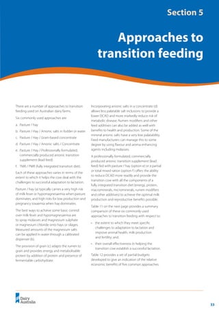 33
	 Transition Cow Management:
Ian Lean and Peter DeGaris 	 A review for nutritional professionals, veterinarians and farm advisers
There are a number of approaches to transition
feeding used on Australian dairy farms.
Six commonly used approaches are:
a.	 Pasture / hay
b.	 Pasture / Hay / Anionic salts in fodder or water
c.	 Pasture / Hay / Grain-based concentrate
d.	 Pasture / Hay / Anionic salts / Concentrate
e.	 Pasture / Hay / Professionally formulated,
commercially produced anionic transition
supplement (lead feed)
f.	 TMR / PMR (fully integrated transition diet).
Each of these approaches varies in terms of the
extent to which it helps the cow deal with the
challenges to successful adaptation to lactation.
Pasture / hay (a) typically carries a very high risk
of milk fever or hypomagnesaemia when pasture
dominates, and high risks for low production and
pregnancy toxaemia when hay dominates.
The best ways to achieve some basic control
over milk fever and hypomagnesaemia are
to spray molasses and magnesium sulphate
or magnesium chloride onto hays or silages.
Measured amounts of the magnesium salts
can be applied in water through a calibrated
dispenser (b).
The provision of grain (c) adapts the rumen to
grain and provides energy and metabolisable
protein by addition of protein and presence of
fermentable carbohydrate.
Incorporating anionic salts in a concentrate (d)
allows less palatable salt inclusions to provide a
lower DCAD and more markedly reduce risk of
metabolic disease. Rumen modifiers and other
feed additives can also be added as well with
benefits to health and production. Some of the
mineral anionic salts have a very low palatability.
Feed manufacturers can manage this to some
degree by using flavour and aroma enhancing
agents including molasses.
A professionally formulated, commercially
produced anionic transition supplement (lead
feed) fed with pasture / hay (option e) or a partial
or total mixed ration (option f) offers the ability
to reduce DCAD more readily and provide the
transition cow with all the components of a
fully integrated transition diet (energy, protein,
macrominerals, microminerals, rumen modifiers
and other additives) to achieve the optimal milk
production and reproductive benefits possible.
Table 11 on the next page provides a summary
comparison of these six commonly used
approaches to transition feeding with respect to:
•	 the extent to which they meet specific
challenges to adaptation to lactation and
improve animal health, milk production
and fertility; and.
•	 their overall effectiveness in helping the
transition cow establish a successful lactation.
Table 12 provides a set of partial budgets
developed to give an indication of the relative
economic benefits of five common approaches.
Section 5
Approaches to
transition feeding
 