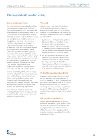 35
	 Transition Cow Management:
Ian Lean and Peter DeGaris 	 A review for nutritional professionals, veterinarians and farm advisers
Other approaches to transition feeding
Vitamin D
Vitamin D plays a vital role in the regulation
of calcium and up regulation of vitamin D
production is critical to the success of feeding
strategies to control milk fever risk. There are two
other ways in which vitamin D may be applied to
control milk fever:
•	 Injection of 1α – cholecalciferol (e.g. Vitamec
D3 injection®) between 2 to 8 days before
anticipated calving can provide a an
exogenous source of vitamin D. The timing
of the injection is important to ensure that
calcium uptake is not subsequently depressed
by premature stimulus of calcium uptake.
•	 It is also possible that active forms of oral
vitamin D could stimulate calcium uptake.
There is evidence that 1α – cholecalciferol
fed orally may reduce risk of milk fever
(Lean, unpublished). Further investigation of
vitamin D feeding options is warranted as part
of an integrated feeding strategy.
Hydrochloric acid to reduce DCAD
In addition to anionic salts, hydrochloric acid
has also been used effectively as a source of
anions to reduce the DCAD of the transition diet
pre-calving (Goff and Horst 1998). In liquid form,
HCl is dangerous to handle and corrosive to
machinery. However, commercial supplements
containing HCl have been developed which
overcome these problems. Please refer to Table 5,
page 25.
Calcium drenches at calving
Calcium drenches and boluses can aid in the
prevention of milk fever if given within 12 hours
of calving and continued for several days after
calving. Due to the labour intensive nature
of drenching cows, these strategies are best
restricted to cows considered be a high risk for
developing milk fever.
Energy intake restrictions
The most notable alternate and well-developed
strategy to those detailed in this document is
that outlined by Beever (2006). This strategy was
developed from studies conducted in the US and
European Union and was reported to improve
the health of cattle in herds in which the strategy
was tested. Cows were fed diets containing
chopped straw to provide a diet containing a
high fibre, low energy (about 9MJ) and 13%
crude protein. These diets are designed to
increase feed intake and to control the decrease
in dry matter intake often observed before
calving. It is hypothesised that the approach
may increase the sensitivity of cattle to insulin
release around the time of calving following high
levels of feeding. Cows have also been limit fed
in studies designed to explore ways to control
declines in appetite (Winkelman et al. 2008).
Cows in higher body condition score
have marked decreases in appetite, whereas
cows in BCS <3.5/5 (5.5/8) have less decline.
Janovick and Drackley (2010) achieved energy
restriction before calving by providing chopped
straw as 32% of the dry matter in total mixed
rations. Interestingly, feed restricted cows
produced much less milk (although not
significantly less in a small study), but maintained
a better energy balance than cows fed more
than the NRC (2001) energy requirements.
More studies are needed to explore the
suitability of feed restricted strategies, either by
amount of feed or energy density, in cows that
are lower in body condition.
 